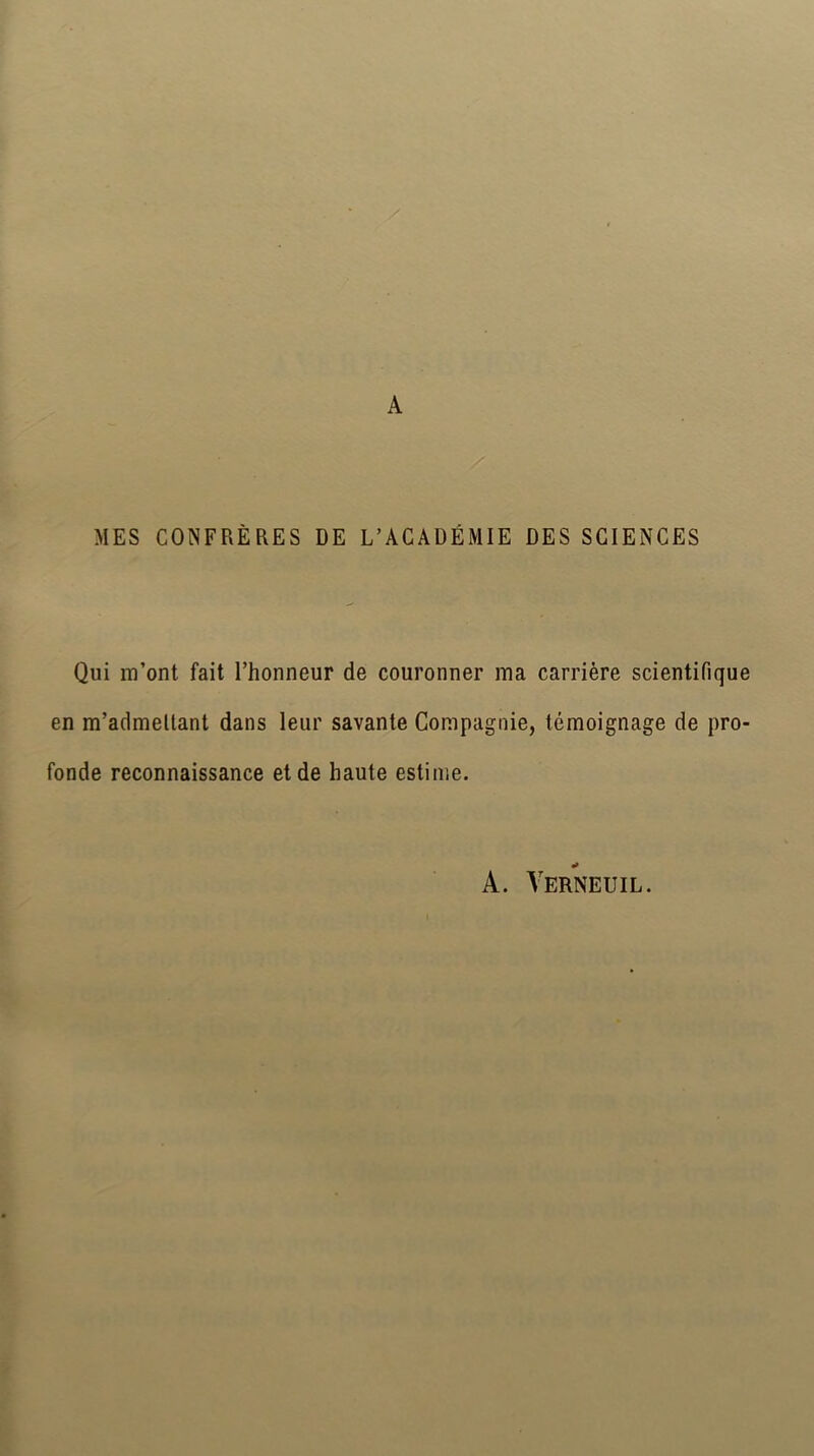 A MES CONFRÈRES DE L’ACADÉMIE DES SCIENCES Qui m’ont fait l’honneur de couronner ma carrière scientifique en m’admettant dans leur savante Compagnie, témoignage de pro- fonde reconnaissance et de haute estime. A. Verneuil.