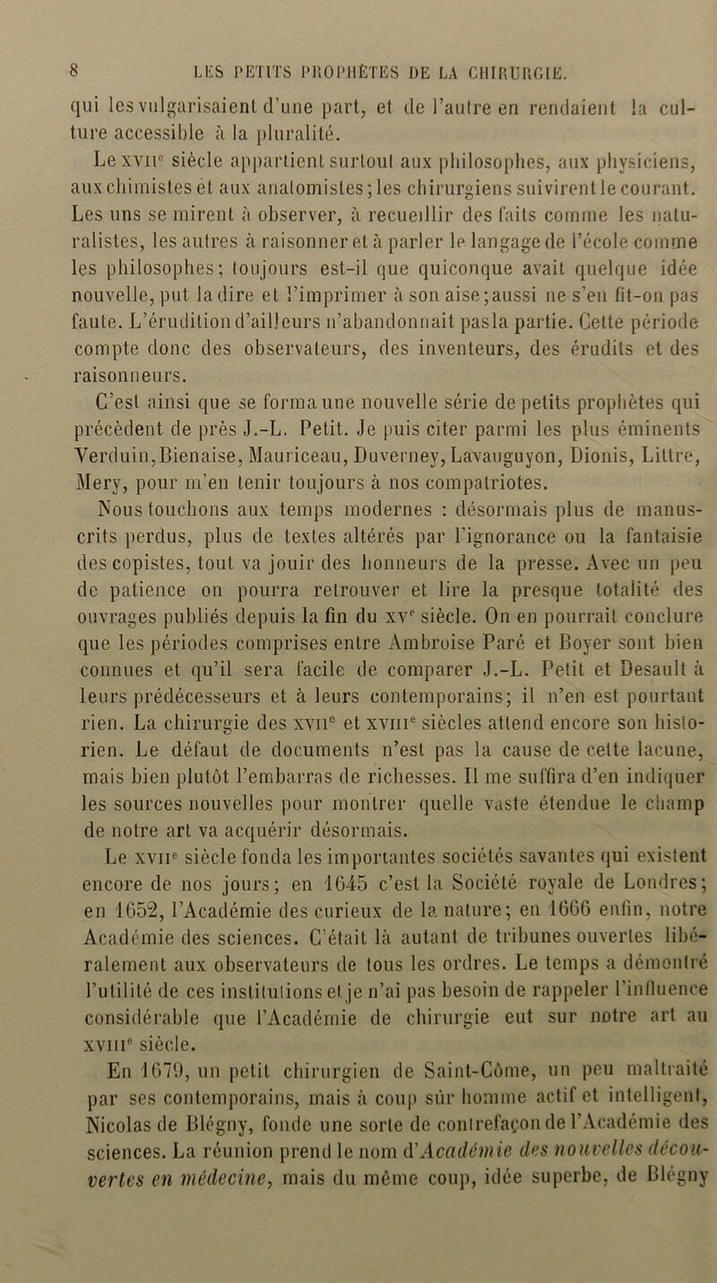 qui les vulgarisaient d’une part, et de l’autre en rendaient la cul- ture accessible à la pluralité. Lexvii“ siècle appartient surtout aux philosophes, aux physiciens, aux chimistes et aux anatomistes ; les chirurgiens suivirent le courant. Les uns se mirent à observer, à recueillir des faits comme les natu- ralistes, les autres à raisonner et à parler le langage de l’école comme les philosophes; toujours est-il que quiconque avait quelque idée nouvelle, put la dire et l’imprimer à son aise;aussi ne s’en fit-on pas faute. L’érudition d’ailleurs n’abandonnait pasla partie. Cette période compte donc des observateurs, des inventeurs, des érudits et des raisonneurs. C’est ainsi que se forma une nouvelle série de petits prophètes qui précèdent de près J.-L. Petit. Je puis citer parmi les plus éminents Verduin,Bienaise, Mauriceau, Duverney, Lavauguyon, Dionis, Littré, Mery, pour m’en tenir toujours à nos compatriotes. Nous touchons aux temps modernes : désormais plus de manus- crits perdus, plus de textes altérés par l’ignorance ou la fantaisie des copistes, tout va jouir des honneurs de la presse. Avec un peu de patience on pourra retrouver et lire la presque totalité des ouvrages publiés depuis la fin du xv‘‘ siècle. On en pourrait conclure que les périodes comprises entre Ambroise Paré et Boyer sont bien connues et qu’il sera facile de comparer J.-L. Petit et Desault à leurs prédécesseurs et à leurs contemporains; il n’en est pourtant rien. La chirurgie des XAii*^ et xvni® siècles attend encore son histo- rien. Le défaut de documents n’est pas la cause de celte lacune, mais bien plutôt l’embarras de richesses. Il me suffira d’en indiquer les sources nouvelles pour montrer quelle vaste étendue le champ de notre art va acquérir désormais. Le XVII® siècle fonda les importantes sociétés savantes qui existent encore de nos jours; en 1645 c’est la Société royale de Londres; en 1652, l’Académie des curieux de la nature; en 1666 enfin, notre Académie des sciences. C’était là autant de tribunes ouvertes libé- ralement aux observateurs de tous les ordres. Le temps a démontré l’utilité de ces institutions et je n’ai pas besoin de rappeler l’influence considérable que l’Académie de chirurgie eut sur notre art au xviii® siècle. En 1679, un petit chirurgien de Saint-Côme, un peu maltraité par ses contemporains, mais à coup sûr homme actif et intelligent, Nicolas de Blégny, fonde une sorte de contrefaçon de l’Académie des sciences. La réunion prend le nom CCAcadémie des nouvelles décou- vertes en médecine, mais du même coup, idée superbe, de Blégny