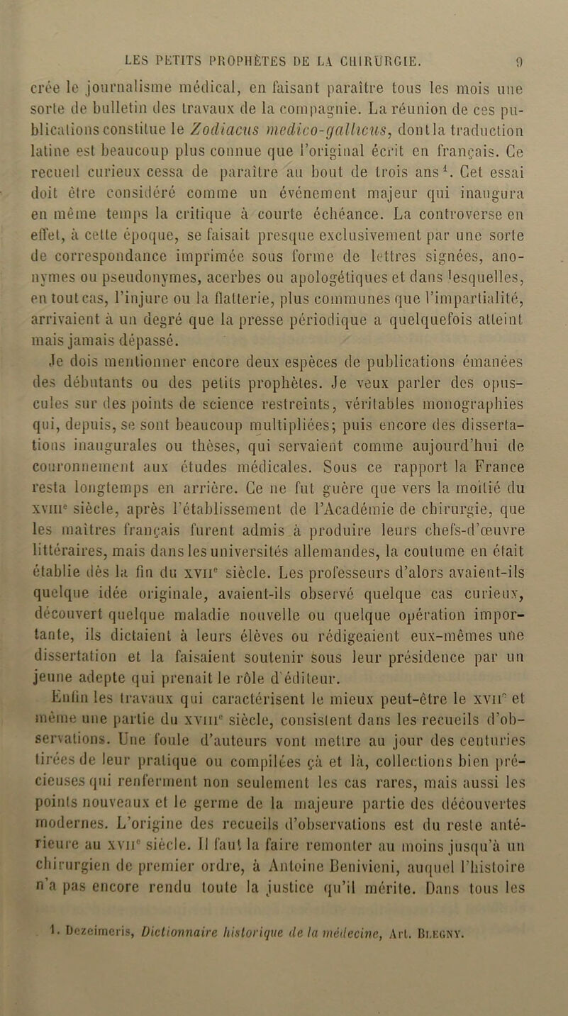 crée le journalisme médical, en disant paraître tons les mois une sorle de bulletin des travaux de la compagnie. La réunion de ces pu- blications constitue le Zodiacus medico-galhcus, dont la traduction latine est beaucoup plus connue que l’original écrit en français. Ce recueil curieux cessa de paraître au bout de trois ansL Cet essai doit être considéré comme un événement majeur qui inaugura en même temps la critique à courte échéance. La controverse en effet, à cette époque, se faisait presque exclusivement par une sorte de correspondance imprimée sous forme de lettres signées, ano- nymes ou pseudonymes, acerbes ou apologétiques et dans lesquelles, en tout cas, l’injure ou la llalterie, plus communes que l’impartialité, arrivaient à un degré que la presse périodique a quelquefois atteint mais jamais dépassé. Je dois mentionner encore deux espèces de publications émanées des débutants ou des petits prophètes. Je veux parier des opus- cules sur des points de science restreints, véritables monographies qui, depuis, se sont beaucoup multipliées; puis encore des disserta- tions inaugurales ou thèses, qui servaient comme aujourd’hui de couronnement aux études médicales. Sous ce rapport la France resta longtemps en arrière. Ce ne fut guère que vers la moitié du XVIII® siècle, après l’établissement de l’Académie de chirurgie, que les maîtres français furent admis à produire leurs chefs-d’œuvre littéraires, mais dans les universités allemandes, la coutume en était établie dès la fin du xvii® siècle. Les professeurs d’alors avaient-ils quelque idée originale, avaient-ils observé quelque cas curieux, découvert quelque maladie nouvelle ou quelque opération impor- tante, ils dictaient à leurs élèves ou rédigeaient eux-mêmes une dissertation et la faisaient soutenir sous leur présidence par un jeune adepte qui prenait le rôle d éditeur. Lutin les travaux qui caractérisent le mieux peut-être le xviF et même une partie du xviii® siècle, consistent dans les recueils d’ob- servations. Une foule d’auteurs vont mettre au jour des centuries tirées de leur pratique ou compilées çà et là, collections bien pré- cieuses qui renferment non seulement les cas rares, mais aussi les points nouveaux et le germe de la majeure partie des découvertes modernes. L’origine des recueils d’observations est du reste anté- rieui'e au xvii® siècle. 11 faut la faire remonter au moins jusqu’à un chirurgien de premier ordre, à Antoine Benivieni, auquel l’histoire n’a pas encore rendu toute la justice (ju’il mérite. Dans tous les I. Dczcimcris, Dictionnaire historique de la médecine, Art. Ri.kgny.