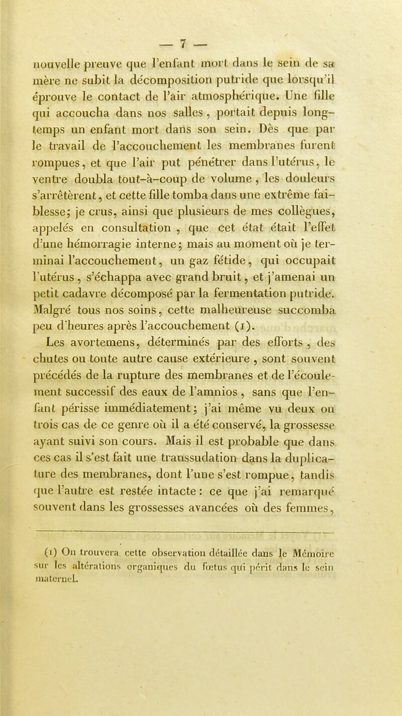 nouvelle preuve que l'enfant mort dans le sein de sa mère ne subit la de'composition putride que lorsqu'il éprouve le contact de l'air atmosphérique. Une fille qui accoucha dans nos salles , portait depuis long- temps un enfant mort dans son sein. Dès que par le travail de l'accouchement les membranes furent rompues, et que l'air put pe'nétrer dans l'ute'rus, le ventre doubla tout-à-coup de volume, les douleurs s'arrêtèrent, et cette fille tomba dans une extrême fai- blesse; je crus, ainsi que plusieurs de mes collègues, appelés en consultation , que cet état était l'effet d'une hémorragie interne; mais au moment oii je ter- minai l'accouchement, un gaz fétide, qui occupait l'utérus , s'échappa avec grand bruit, et j'amenai un petit cadavre décomposé par la fermentation putride. Malgré tous nos soins, cette malheureuse succomba peu d'heures après l'accouchement (i). Les avortemens, déterminés par des efforts , des chutes ou toute autre cause extérieure , sont souvent précédés de la rupture des membranes et de l'écoule- ment successif des eaux de l'amnios , sans que l'en- fant périsse immédiatement; j'ai même vu deux ou trois cas de ce genre où il a été conservé, la grossesse ayant suivi son cours. Mais il est probable que dans ces cas il s'est fait une transsudation dans la duplica- ture des membranes, dont l'une s'est rompue, tandis que l'autre est restée intacte : ce que j'ai remarqué souvent dans les grossesses avancées où des femmes, (i) On trouvera cette observation détaillée dans le Mémoire sur les altérations organiques du fœtus qui péril dans le sein materneL