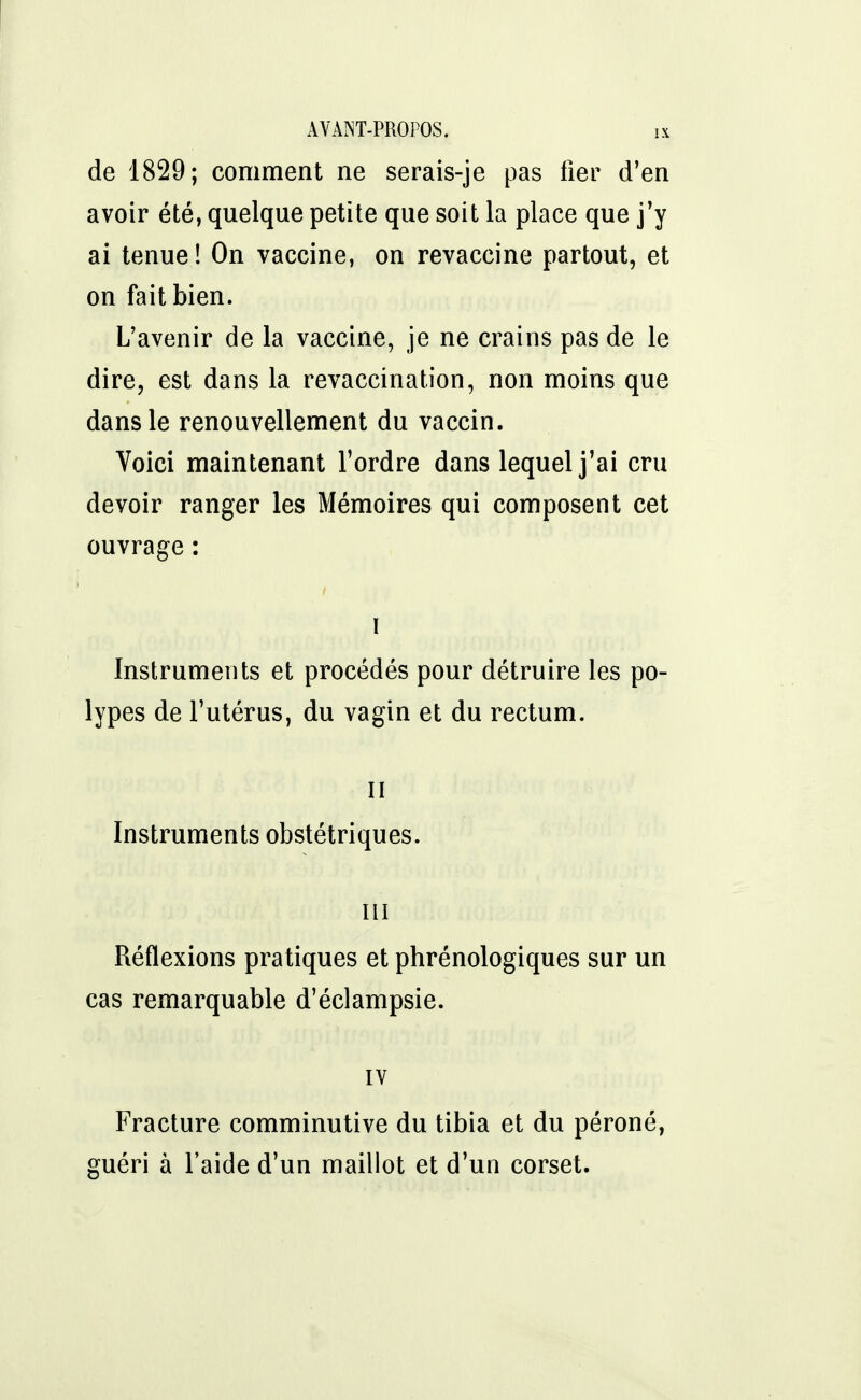 de 1829; comment ne serais-je pas fier d'en avoir été, quelque petite que soit la place que j'y ai tenue! On vaccine, on revaccine partout, et on fait bien. L'avenir de la vaccine, je ne crains pas de le dire, est dans la revaccination, non moins que dans le renouvellement du vaccin. Voici maintenant l'ordre dans lequel j'ai cru devoir ranger les Mémoires qui composent cet ouvrage : i Instruments et procédés pour détruire les po- lypes de l'utérus, du vagin et du rectum. il Instruments obstétriques. ni Réflexions pratiques et phrénologiques sur un cas remarquable d'éclampsie. IV Fracture comminutive du tibia et du péroné, guéri à l'aide d'un maillot et d'un corset.