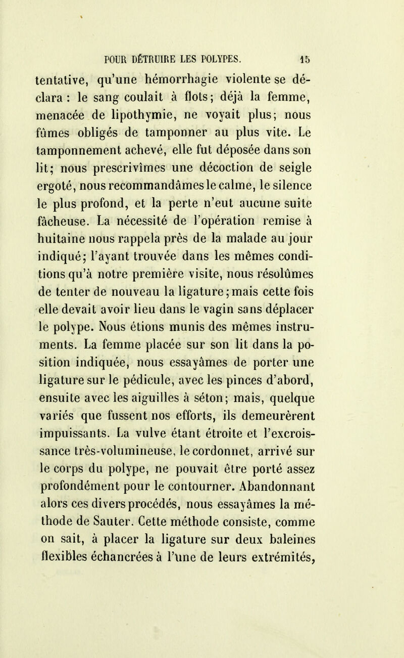 tentative, qu'une hémorrhagie violente se dé- clara : le sang coulait à flots; déjà la femme, menacée de lipothymie, ne voyait plus; nous fûmes obligés de tamponner au plus vite. Le tamponnement achevé, elle fut déposée dans son lit; nous prescrivîmes une décoction de seigle ergoté, nous recommandâmes le calme, le silence le plus profond, et la perte n'eut aucune suite fâcheuse. La nécessité de l'opération remise à huitaine nous rappela près de la malade au jour indiqué; l'ayant trouvée dans les mêmes condi- tions qu'à notre première visite, nous résolûmes de tenter de nouveau la ligature;mais cette fois elle devait avoir lieu dans le vagin sans déplacer le polype. Nous étions munis des mêmes instru- ments. La femme placée sur son lit dans la po- sition indiquée, nous essayâmes de porter une ligature sur le pédicule, avec les pinces d'abord, ensuite avec les aiguilles à séton; mais, quelque variés que fussent nos efforts, ils demeurèrent impuissants. La vulve étant étroite et l'excrois- sance très-volumineuse, le cordonnet, arrivé sur le corps du polype, ne pouvait être porté assez profondément pour le contourner. Abandonnant alors ces divers procédés, nous essayâmes la mé- thode de Sauter. Cette méthode consiste, comme on sait, à placer la ligature sur deux baleines flexibles échancrées à l'une de leurs extrémités,