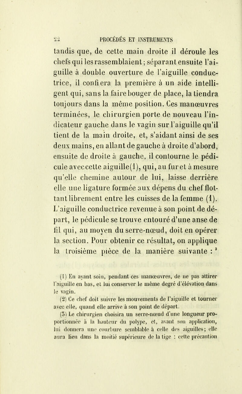 tandis que, de cette main droite il déroule les chefs qui les rassemblaient ; séparant ensuite l'ai- guille à double ouverture de l'aiguille conduc- trice, il confiera la première à un aide intelli- gent qui, sans la faire bouger de place, la tiendra toujours dans la même position. Ces manœuvres terminées, le chirurgien porte de nouveau l'in- dicateur gauche dans le vagin sur l'aiguille qu'il tient de la main droite, et, s'aidant ainsi de ses deux mains, en allant de gauche à droite d'abord, ensuite de droite à gauche, il contourne le pédi- cule aveccette aiguille(l), qui, au furet à mesure qu'elle chemine autour de lui, laisse derrière elle une ligature formée aux dépens du chef flot- tant librement entre les cuisses de la femme (1). L'aiguille conductrice revenue à son point de dé- part, le pédicule se trouve entouré d'une anse de fil qui, au moyen du serre-nœud, doit en opérer la section. Pour obtenir ce résultat, on applique la troisième pièce de la manière suivante : 3 (1) En ayant soin, pendant ces manœuvres, de ne pas attirer l'aiguille en bas, et lui conserver le même degré d élévation dans le vagin. (2) Ce chef doit suivre les mouvements de l'aiguille et tourner avec elle, quand elle arrive à son point de départ. (5) Le chirurgien choisira un serre-nœud d'une longueur pro- portionnée à la hauteur du polype, et, avant son application, lui donnera une courbure semblable à celle des aiguilles; elle aura lieu dans la moitié supérieure de la tige : cette précaution