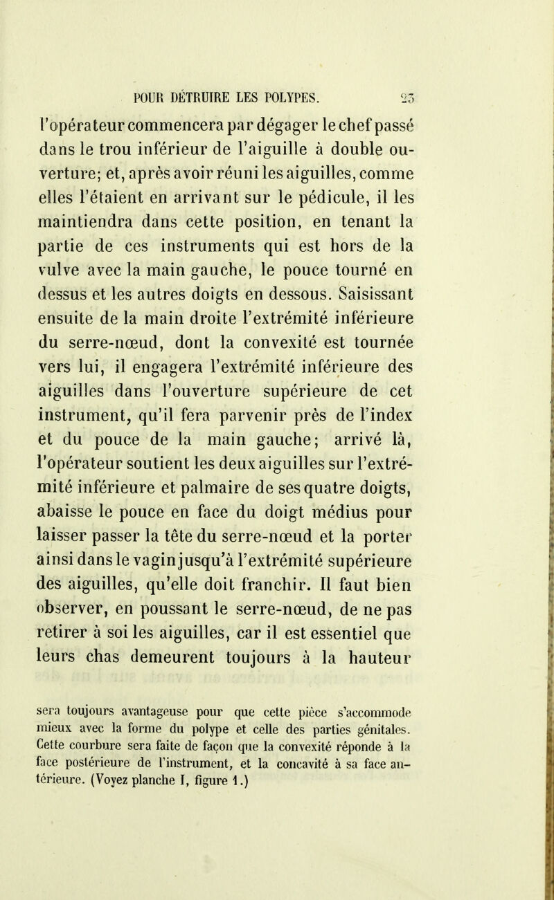 l'opérateur commencera par dégager le chef passé dans le trou inférieur de l'aiguille à double ou- verture; et, après avoir réuni les aiguilles, comme elles l'étaient en arrivant sur le pédicule, il les maintiendra dans cette position, en tenant la partie de ces instruments qui est hors de la vulve avec la main gauche, le pouce tourné en dessus et les autres doigts en dessous. Saisissant ensuite de la main droite l'extrémité inférieure du serre-nœud, dont la convexité est tournée vers lui, il engagera l'extrémité inférieure des aiguilles dans l'ouverture supérieure de cet instrument, qu'il fera parvenir près de l'index et du pouce de la main gauche; arrivé là, l'opérateur soutient les deux aiguilles sur l'extré- mité inférieure et palmaire de ses quatre doigts, abaisse le pouce en face du doigt médius pour laisser passer la tête du serre-nœud et la porter ainsi dans le vagin jusqu'à l'extrémité supérieure des aiguilles, qu'elle doit franchir. Il faut bien observer, en poussant le serre-nœud, de ne pas retirer à soi les aiguilles, car il est essentiel que leurs chas demeurent toujours à la hauteur sera toujours avantageuse pour que cette pièce s'accommode mieux avec la forme du polype et celle des parties génitales. Cette courbure sera faite de façon que la convexité réponde à la face postérieure de l'instrument, et la concavité à sa face an- térieure. (Voyez planche ï, figure 4.)