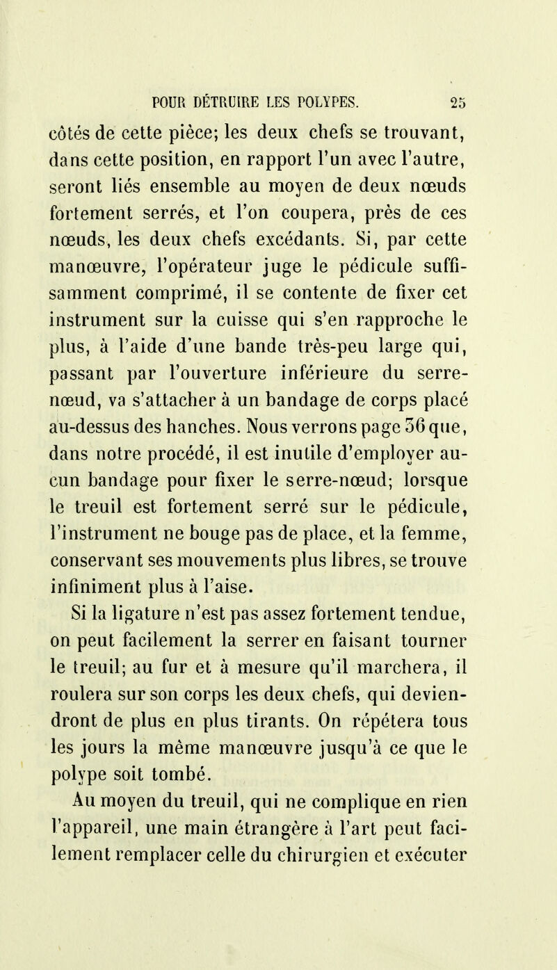 côtés de cette pièce; les deux chefs se trouvant, dans cette position, en rapport l'un avec l'autre, seront liés ensemble au moyen de deux nœuds fortement serrés, et l'on coupera, près de ces nœuds, les deux chefs excédants. Si, par cette manœuvre, l'opérateur juge le pédicule suffi- samment comprimé, il se contente de fixer cet instrument sur la cuisse qui s'en rapproche le plus, à l'aide d'une bande très-peu large qui, passant par l'ouverture inférieure du serre- nœud, va s'attacher à un bandage de corps placé au-dessus des hanches. Nous verrons page 56 que, dans notre procédé, il est inutile d'employer au- cun bandage pour fixer le serre-nœud; lorsque le treuil est fortement serré sur le pédicule, l'instrument ne bouge pas de place, et la femme, conservant ses mouvements plus libres, se trouve infiniment plus à l'aise. Si la ligature n'est pas assez fortement tendue, on peut facilement la serrer en faisant tourner le treuil; au fur et à mesure qu'il marchera, il roulera sur son corps les deux chefs, qui devien- dront de plus en plus tirants. On répétera tous les jours la même manœuvre jusqu'à ce que le polype soit tombé. Au moyen du treuil, qui ne complique en rien l'appareil, une main étrangère à l'art peut faci- lement remplacer celle du chirurgien et exécuter