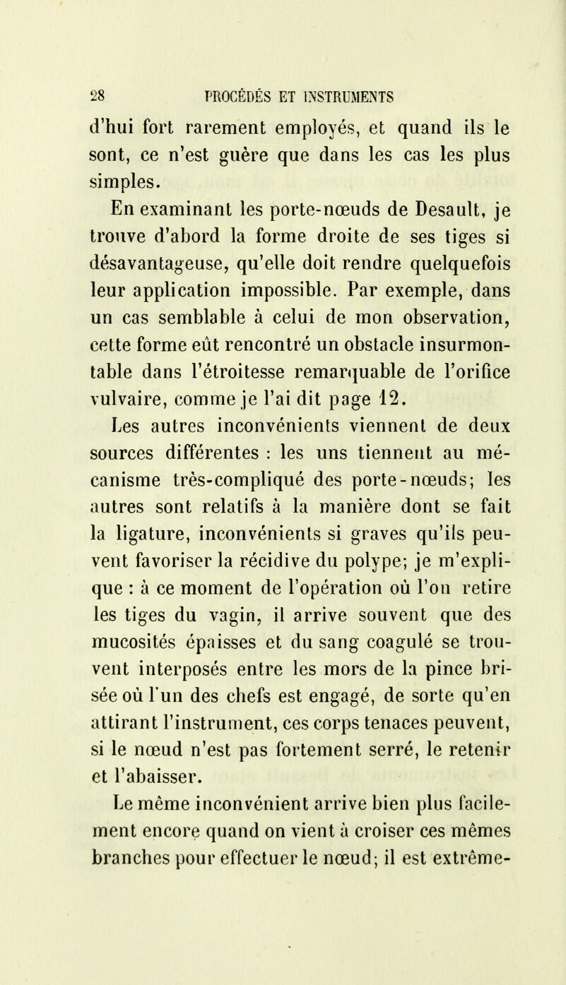 d'hui fort rarement employés, et quand ils le sont, ce n'est guère que dans les cas les plus simples. En examinant les porte-nœuds de Desault, je trouve d'abord la forme droite de ses tiges si désavantageuse, qu'elle doit rendre quelquefois leur application impossible. Par exemple, dans un cas semblable à celui de mon observation, cette forme eût rencontré un obstacle insurmon- table dans l'étroitesse remarquable de l'orifice vulvaire, comme je l'ai dit page 12. Les autres inconvénients viennent de deux sources différentes : les uns tiennent au mé- canisme très-compliqué des porte-nœuds; les autres sont relatifs à la manière dont se fait la ligature, inconvénients si graves qu'ils peu- vent favoriser la récidive du polype; je m'expli- que : à ce moment de l'opération où l'on retire les tiges du vagin, il arrive souvent que des mucosités épaisses et du sang coagulé se trou- vent interposés entre les mors de la pince bri- sée où l'un des chefs est engagé, de sorte qu'en attirant l'instrument, ces corps tenaces peuvent, si le nœud n'est pas fortement serré, le retenir et l'abaisser. Le même inconvénient arrive bien plus facile- ment encore quand on vient à croiser ces mêmes branches pour effectuer le nœud; il est extrême-