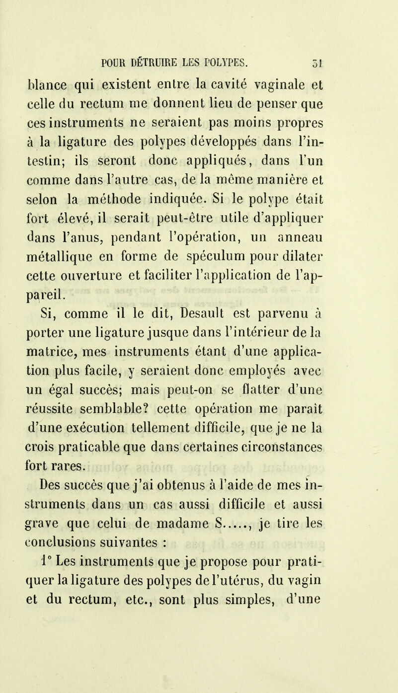 blance qui existent entre la cavité vaginale et celle du rectum me donnent lieu de penser que ces instruments ne seraient pas moins propres à la ligature des polypes développés dans l'in- testin; ils seront donc appliqués, dans l'un comme dans l'autre cas, de la même manière et selon la méthode indiquée. Si le polype était fort élevé, il serait peut-être utile d'appliquer dans l'anus, pendant l'opération, un anneau métallique en forme de spéculum pour dilater cette ouverture et faciliter l'application de l'ap- pareil. Si, comme il le dit, Desault est parvenu à porter une ligature jusque dans l'intérieur de la matrice, mes instruments étant d'une applica- tion plus facile, y seraient donc employés avec un égal succès; mais peut-on se flatter d'une réussite semblable? cette opération me paraît d'une exécution tellement difficile, que je ne la crois praticable que dans certaines circonstances fort rares. Des succès que j'ai obtenus à l'aide de mes in- struments dans un cas aussi difficile et aussi grave que celui de madame S , je tire les conclusions suivantes : 1° Les instruments que je propose pour prati- quer la ligature des polypes de l'utérus, du vagin et du rectum, etc., sont plus simples, d'une