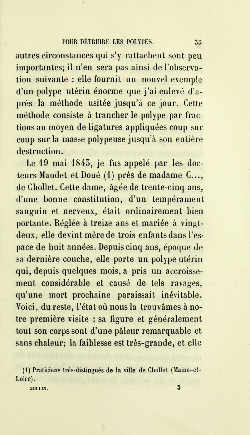 autres circonstances qui s'y rattachent sont peu importantes; il n'en sera pas ainsi de l'observa- tion suivante : elle fournit un nouvel exemple d'un polype utérin énorme que j'ai enlevé d'a- près la méthode usitée jusqu'à ce jour. Cette méthode consiste à trancher le polype par frac- tions au moyen de ligatures appliquées coup sur coup sur la masse polypeuse jusqu'à son entière destruction. Le 19 mai 1843, je fus appelé par les doc- teurs Maudet et Doué (1) près de madame C..., de Chollet. Cette dame, âgée de trente-cinq ans, d'une bonne constitution, d'un tempérament sanguin et nerveux, était ordinairement bien portante. Réglée à treize ans et mariée à vingt- deux, elle devint mère de trois enfants dans l'es- pace de huit années. Depuis cinq ans, époque de sa dernière couche, elle porte un polype utérin qui, depuis quelques mois, a pris un accroisse- ment considérable et causé de tels ravages, qu'une mort prochaine paraissait inévitable. Voici, du reste, l'état où nous la trouvâmes à no- tre première visite : sa ligure et généralement tout son corps sont d'une pâleur remarquable et sans chaleur; la faiblesse est très-grande, et elle (1) Praticiens très-distingués de la ville de Chollet (Maine-et- Loire). HULL1N. 3