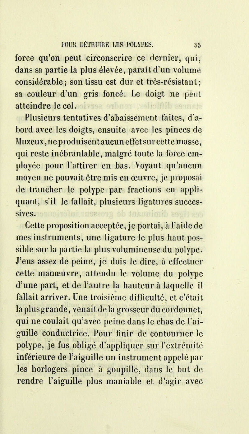 force qu'on peut circonscrire ce dernier, qui, dans sa partie la plus élevée, parait d'un volume considérable ; son tissu est dur et très-résistant ; sa couleur d'un gris foncé. Le doigt ne peut atteindre le col. Plusieurs tentatives d'abaissement faites, d'a- bord avec les doigts, ensuite avec les pinces de Muzeux, ne produisent aucun effet sur cette masse, qui reste inébranlable, malgré toute la force em- ployée pour l'attirer en bas. Voyant qu'aucun moyen ne pouvait être mis en œuvre, je proposai de trancher le polype par fractions en appli- quant, s'il le fallait, plusieurs ligatures succes- sives. Cette proposition acceptée, je portai, à l'aide de mes instruments, une ligature le plus haut pos- sible sur la partie la plus volumineuse du polype. J'eus assez de peine, je dois le dire, à effectuer cette manœuvre, attendu le volume du polype d'une part, et de l'autre la hauteur à laquelle il fallait arriver. Une troisième difficulté, et c'était la plus grande, venait de la grosseur du cordonnet, qui ne coulait qu'avec peine dans le chas de l'ai- guille conductrice. Pour finir de contourner le polype, je fus obligé d'appliquer sur l'extrémité inférieure de l'aiguille un instrument appelé par les horlogers pince à goupille, dans le but de rendre l'aiguille plus maniable et d'agir avec