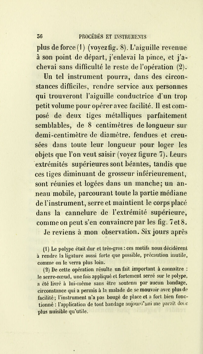 plus de force (I) (voyezfig. 8). L'aiguille revenue à son point de départ, j'enlevai la pince, et j'a- chevai sans difficulté le reste de l'opération (2). Un tel instrument pourra, dans des circon- stances difficiles, rendre service aux personnes qui trouveront l'aiguille conductrice d'un trop petit volume pour opérer avec facilité. Il est com- posé de deux tiges métalliques parfaitement semblables, de 8 centimètres de longueur sur demi-centimètre de diamètre, fendues et creu- sées dans toute leur longueur pour loger les objets que l'on veut saisir (voyez figure 7). Leurs extrémités supérieures sont béantes, tandis que ces tiges diminuant de grosseur inférieurement, sont réunies et logées dans un manche; un an- neau mobile, parcourant toute la partie médiane de l'instrument, serre et maintient le corps placé dans la cannelure de l'extrémité supérieure, comme on peut s'en convaincre par les fig . 7 et 8. Je reviens à mon observation. Six jours après (1) Le polype était dur et très-gros : ces motifs nous décidèrent à rendre la ligature aussi forte que possible, précaution inutile, comme on le verra plus loin. (2) De cette opération résulte un fait important à connaître : le serre-nœud, une fois appliqué et fortement serré sur le polype, a été livré à lui-même sans être soutenu par aucun bandage, circonstance qui a permis à la malade de se mouvoir avec plus de facilité; l'instrument n'a pas bougé de place et a fort bien fonc- tionné : l'application de tout bandage aujourd'hui me paraît dohc plus nuisible qu'utile.