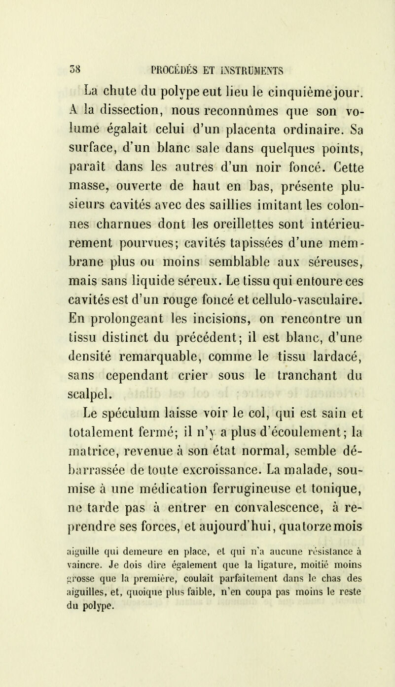 La chute du polype eut lieu le cinquième jour. A la dissection, nous reconnûmes que son vo- lume égalait celui d'un placenta ordinaire. Sa surface, d'un blanc sale dans quelques points, paraît dans les autres d'un noir foncé. Cette masse, ouverte de haut en bas, présente plu- sieurs cavités avec des saillies imitant les colon- nes charnues dont les oreillettes sont intérieu- rement pourvues; cavités tapissées d'une mem- brane plus ou moins semblable aux séreuses, mais sans liquide séreux. Le tissu qui entoure ces cavités est d'un rouge foncé et cellulo-vasculaire. En prolongeant les incisions, on rencontre un tissu distinct du précédent; il est blanc, d'une densité remarquable, comme le tissu lardacé, sans cependant crier sous le tranchant du scalpel. Le spéculum laisse voir le col, qui est sain et totalement fermé; il n'y a plus d'écoulement; la matrice, revenue à son état normal, semble dé- barrassée de toute excroissance. La malade, sou- mise à une médication ferrugineuse et tonique, ne tarde pas à entrer en convalescence, à re- prendre ses forces, et aujourd'hui, quatorze mois aiguille qui demeure en place, et qui n'a aucune résistance à vaincre. Je dois dire également que la ligature, moitié moins grosse que la première, coulait parfaitement dans le chas des aiguilles, et, quoique plus faible, n'en coupa pas moins le reste du polype.