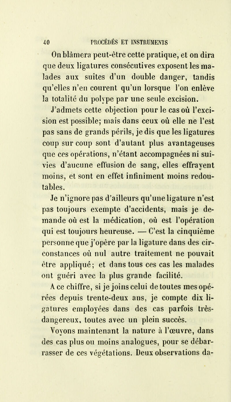 On blâmera peut-être cette pratique, et on dira que deux ligatures consécutives exposent les ma- lades aux suites d'un double danger, tandis qu'elles n'en courent qu'un lorsque l'on enlève la totalité du polype par une seule excision. J'admets cette objection pour le cas où l'exci- sion est possible; mais dans ceux où elle ne l'est pas sans de grands périls, je dis que les ligatures coup sur coup sont d'autant plus avantageuses que ces opérations, n'étant accompagnées ni sui- vies d'aucune effusion de sang, elles effrayent moins, et sont en effet infiniment moins redou- tables. Je n'ignore pas d'ailleurs qu'une ligature n'est pas toujours exempte d'accidents, mais je de- mande où est la médication, où est l'opération qui est toujours heureuse. — C'est la cinquième personne que j'opère par la ligature dans des cir- constances où nul autre traitement ne pouvait être appliqué; et dans tous ces cas les malades ont guéri avec la plus grande facilité. À ce chiffre, si je joins celui de toutes mes opé- rées depuis trente-deux ans, je compte dix li- gatures employées dans des cas parfois très- dangereux, toutes avec un plein succès. Voyons maintenant la nature à l'œuvre, dans des cas plus ou moins analogues, pour se débar- rasser de ces végétations. Deux observations da-