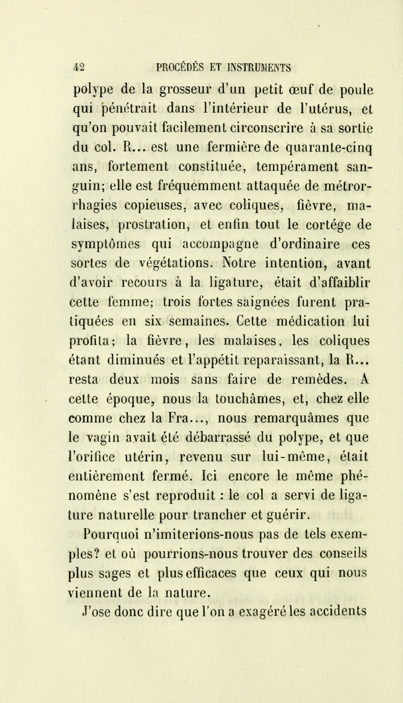 polype de la grosseur d'un petit œuf de poule qui pénétrait dans l'intérieur de l'utérus, et qu'on pouvait facilement circonscrire à sa sortie du col. R... est une fermière de quarante-cinq ans, fortement constituée, tempérament san- guin; elle est fréquemment attaquée de métror- rhagies copieuses, avec coliques, fièvre, ma- laises, prostration, et enfin tout le cortège de symptômes qui accompagne d'ordinaire ces sortes de végétations. Notre intention, avant d'avoir recours à la ligature, était d'affaiblir cette femme; trois fortes saignées furent pra- tiquées en six semaines. Cette médication lui profita; la fièvre, les malaises, les coliques étant diminués et l'appétit reparaissant, la R... resta deux mois sans faire de remèdes. A cette époque, nous la touchâmes, et, chez elle comme chez la Fra..., nous remarquâmes que le vagin avait été débarrassé du polype, et que l'orifice utérin, revenu sur lui-même, était entièrement fermé. Ici encore le même phé- nomène s'est reproduit : le col a servi de liga- ture naturelle pour trancher et guérir. Pourquoi n'imiterions-nous pas de tels exem- ples? et où pourrions-nous trouver des conseils plus sages et plus efficaces que ceux qui nous viennent de la nature. J'ose donc dire que l'on a exagéré les accidents