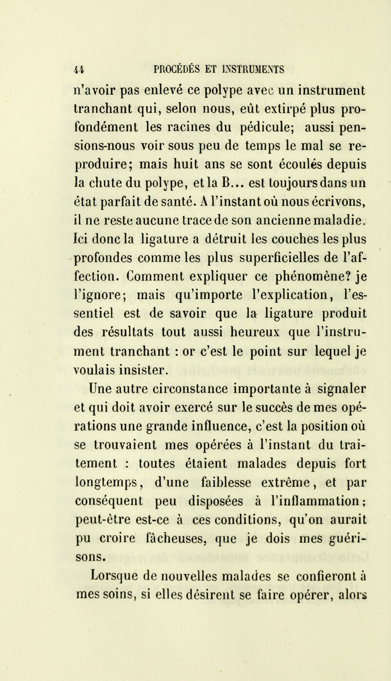 n'avoir pas enlevé ce polype avec un instrument tranchant qui, selon nous, eût extirpé plus pro- fondément les racines du pédicule; aussi pen- sions-nous voir sous peu de temps le mal se re- produire; mais huit ans se sont écoulés depuis la chute du polype, et la B... est toujours dans un état parfait de santé. A l'instant où nous écrivons, il ne reste aucune trace de son ancienne maladie. Ici donc la ligature a détruit les couches les plus profondes comme les plus superficielles de l'af- fection. Comment expliquer ce phénomène? je l'ignore; mais qu'importe l'explication, l'es- sentiel est de savoir que la ligature produit des résultats tout aussi heureux que l'instru- ment tranchant : or c'est le point sur lequel je voulais insister. Une autre circonstance importante à signaler et qui doit avoir exercé sur le succès de mes opé- rations une grande influence, c'est la position où se trouvaient mes opérées à l'instant du trai- tement : toutes étaient malades depuis fort longtemps, d'une faiblesse extrême, et par conséquent peu disposées à l'inflammation; peut-être est-ce à ces conditions, qu'on aurait pu croire fâcheuses, que je dois mes guéri- sons. Lorsque de nouvelles malades se confieront à mes soins, si elles désirent se faire opérer, alors