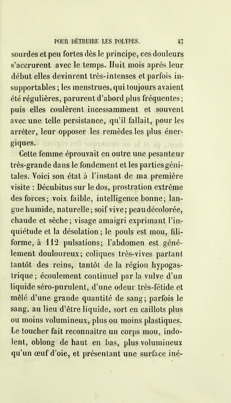 sourdes et peu fortes dès le principe, ces douleurs s'accrurent avec le temps. Huit mois après leur début elles devinrent très-intenses et parfois in- supportables ; les menstrues, qui toujours avaient été régulières, parurent d'abord plus fréquentes ; puis elles coulèrent incessamment et souvent avec une telle persistance, qu'il fallait, pour les arrêter, leur opposer les remèdes les plus éner- giques. Cette femme éprouvait en outre une pesanteur très-grande dans le fondement et les parties géni- tales. Voici son état à l'instant de ma première visite : Décubitus sur le dos, prostration extrême des forces; voix faible, intelligence bonne; lan- gue humide, naturelle; soif vive; peau décolorée, chaude et sèche ; visage amaigri exprimant l'in- quiétude et la désolation ; le pouls est mou, fili- forme, à 112 pulsations; l'abdomen est géné- lement douloureux; coliques très-vives partant tantôt des reins, tantôt de la région hypogas- trique; écoulement continuel par la vulve d'un liquide séro-purulent, d'une odeur très-fétide et mêlé d'une grande quantité de sang; parfois le sang, au lieu d'être liquide, sort en caillots plus ou moins volumineux, plus ou moins plastiques. Le toucher fait reconnaître un corps mou, indo- lent, oblong de haut en bas, plus volumineux qu'un œuf d'oie, et présentant une surface iné-