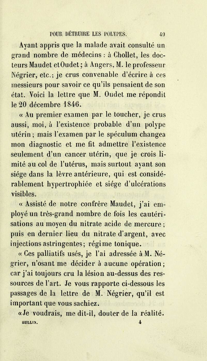 Ayant appris que la malade avait consulté un grand nombre de médecins : à Chollet, les doc- teurs Maudet etOudet ; à Angers, M. le professeur Négrier, etc.; je crus convenable d'écrire à ces messieurs pour savoir ce qu'ils pensaient de son état. Voici la lettre que M. Oudet me répondit le 20.décembre 1846. « Au premier examen par le toucher, je crus aussi, moi, à l'existence probable d'un polype utérin; mais l'examen par le spéculum changea mon diagnostic et me fit admettre l'existence seulement d'un cancer utérin, que je crois li- mité au col de l'utérus, mais surtout ayant son siège dans la lèvre antérieure, qui est considé- rablement hypertrophiée et siège d'ulcérations visibles. « Assisté de notre confrère Maudet, j'ai em- ployé un très-grand nombre de fois les cautéri- sations au moyen du nitrate acide de mercure ; puis en dernier lieu du nitrate d'argent, avec injections astringentes; régime tonique. « Ces palliatifs usés, je l'ai adressée à M. Né- grier, n'osant me décider à aucune opération; car j'ai toujours cru la lésion au-dessus des res- sources de l'art. Je vous rapporte ci-dessous les passages de la lettre de M. Négrier, qu'il est important que vous sachiez. «Je voudrais, me dit-il, douter de la réalité. HULLTft. 4