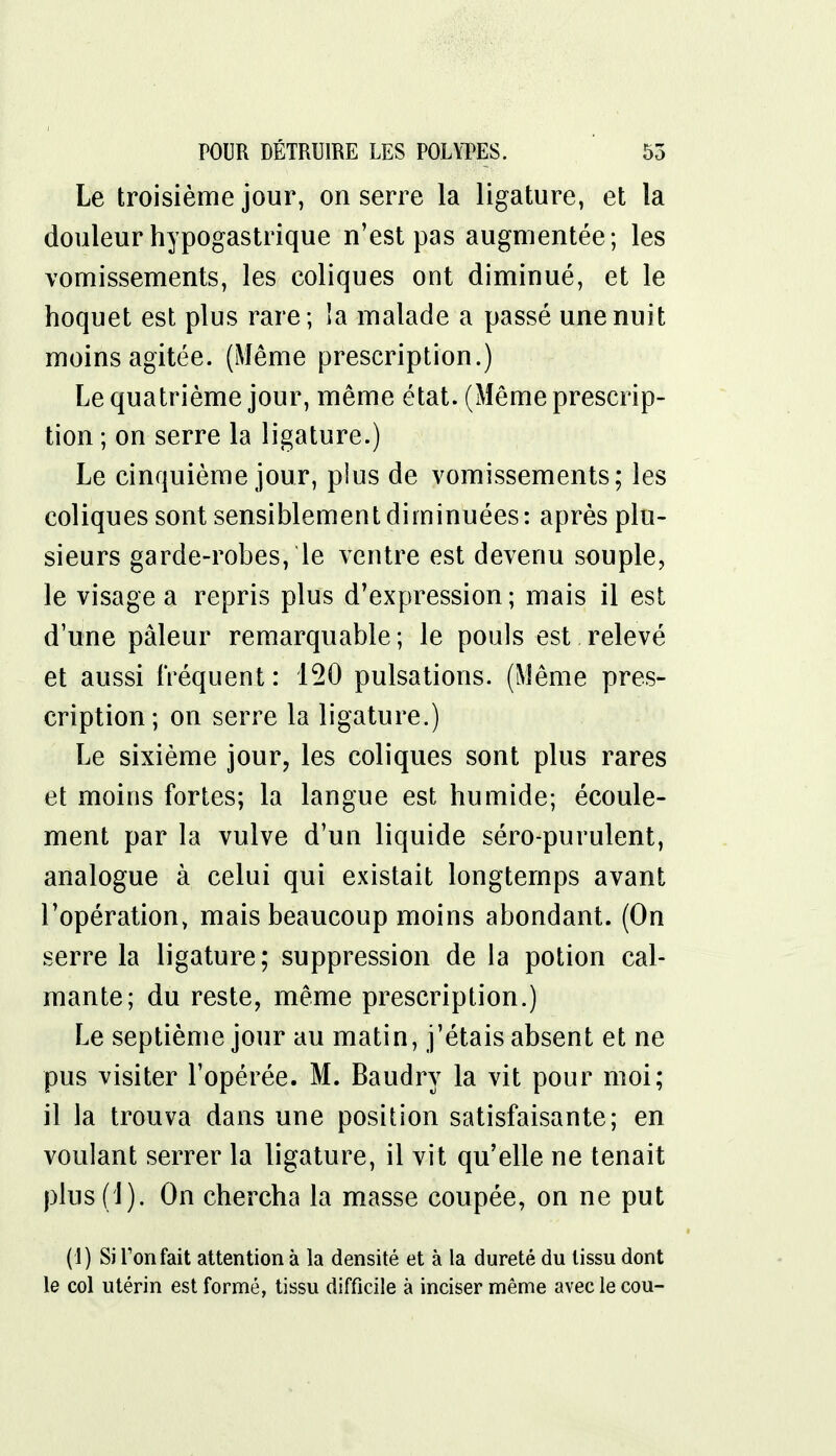 Le troisième jour, on serre la ligature, et la douleur hypogastrique n'est pas augmentée; les vomissements, les coliques ont diminué, et le hoquet est plus rare; îa malade a passé une nuit moins agitée. (Même prescription.) Le quatrième jour, même état. (Même prescrip- tion; on serre la ligature.) Le cinquième jour, plus de vomissements; les coliques sont sensiblement diminuées : après plu- sieurs garde-robes, le ventre est devenu souple, le visage a repris plus d'expression; mais il est d'une pâleur remarquable ; le pouls est relevé et aussi fréquent : 150 pulsations. (Même pres- cription; on serre la ligature.) Le sixième jour, les coliques sont plus rares et moins fortes; la langue est humide; écoule- ment par la vulve d'un liquide séro-purulent, analogue à celui qui existait longtemps avant l'opération, mais beaucoup moins abondant. (On serre la ligature; suppression de la potion cal- mante; du reste, même prescription.) Le septième jour au matin, j'étais absent et ne pus visiter l'opérée. M. Baudry la vit pour moi; il la trouva dans une position satisfaisante; en voulant serrer la ligature, il vit qu'elle ne tenait plus (1 ). On chercha la masse coupée, on ne put (1) Si Ton fait attention à la densité et à la dureté du tissu dont le col utérin est formé, tissu difficile à inciser même avec le cou-