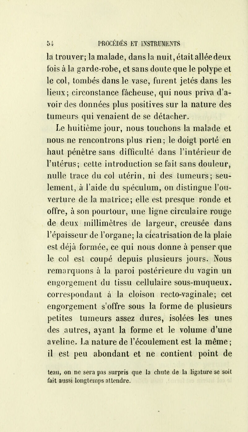 la trouver; la malade, dans la nuit, était allée deux fois à la garde-robe, et sans doute que le polype et le col, tombés dans le vase, furent jetés dans les lieux; circonstance fâcheuse, qui nous priva d'a- voir des données plus positives sur la nature des tumeurs qui venaient de se détacher. Le huitième jour, nous touchons la malade et nous ne rencontrons plus rien; le doigt porté en haut pénètre sans difficulté dans l'intérieur de l'utérus; cette introduction se fait sans douleur, nulle trace du col utérin, ni des tumeurs; seu- lement, à l'aide du spéculum, on distingue l'ou- verture de la matrice; elle est presque ronde et offre, à son pourtour, une ligne circulaire rouge de deux millimètres de largeur, creusée dans l'épaisseur de l'organe; la cicatrisation de la plaie est déjà formée, ce qui nous donne à penser que le coi est coupé depuis plusieurs jours. Nous remarquons à la paroi postérieure du vagin un engorgement du tissu cellulaire sous-muqueux. correspondant à la cloison recto-vaginale; cet engorgement s'offre sous la forme de plusieurs petites tumeurs assez dures, isolées les unes des autres, ayant la forme et le volume d'une aveline. La nature de l'écoulement est la même ; il est peu abondant et ne contient point de teau, on ne sera pas surpris que la chute de la ligature se soit fait aussi longtemps attendre.