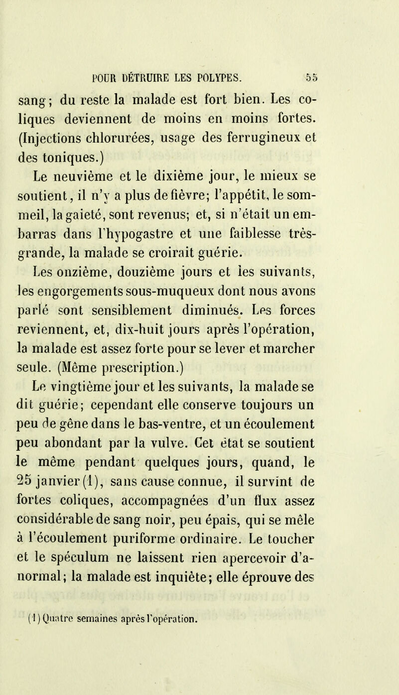 sang; du reste la malade est fort bien. Les co- liques deviennent de moins en moins fortes. (Injections chlorurées, usage des ferrugineux et des toniques.) Le neuvième et le dixième jour, le mieux se soutient, il n'y a plus de fièvre; l'appétit, le som- meil, la gaieté, sont revenus; et, si n'était un em- barras dans l'hypogastre et une faiblesse très- grande, la malade se croirait guérie. Les onzième, douzième jours et les suivants, les engorgements sous-muqueux dont nous avons parlé sont sensiblement diminués. Les forces reviennent, et, dix-huit jours après l'opération, la malade est assez forte pour se lever et marcher seule. (Même prescription.) Le vingtième jour et les suivants, la malade se dit guérie; cependant elle conserve toujours un peu de gêne dans le bas-ventre, et un écoulement peu abondant par la vulve. Cet état se soutient le même pendant quelques jours, quand, le 25 janvier (1), sans cause connue, il survint de fortes coliques, accompagnées d'un flux assez considérable de sang noir, peu épais, qui se mêle à l'écoulement puriforme ordinaire. Le toucher et le spéculum ne laissent rien apercevoir d'a- normal; la malade est inquiète; elle éprouve des (1) Quatre semaines après l'opération.