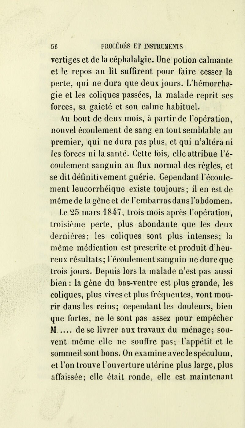 vertiges et de la céphalalgie. Une potion calmante et le repos au lit suffirent pour faire cesser la perte, qui ne dura que deux jours. L'hémorrha- gie et les coliques passées, la malade reprit ses forces, sa gaieté et son calme habituel. Au bout de deux mois, à partir de l'opération, nouvel écoulement de sang en tout semblable au premier, qui ne dura pas plus, et qui n'altéra ni les forces ni la santé. Cette fois, elle attribue l'é- coulement sanguin au flux normal des règles, et se dit définitivement guérie. Cependant l'écoule- ment leucorrhéique existe toujours; il en est de même de la gêne et de l'embarras dans l'abdomen. Le 25 mars 1847, trois mois après l'opération, troisième perte, plus abondante que les deux dernières; les coliques sont plus intenses; la même médication est prescrite et produit d'heu- reux résultats; l'écoulement sanguin ne dure que trois jours. Depuis lors la malade n'est pas aussi bien : la gêne du bas-ventre est plus grande, les coliques, plus vives et plus fréquentes, vont mou- rir dans les reins; cependant les douleurs, bien que fortes, ne le sont pas assez pour empêcher M de se livrer aux travaux du ménage; sou- vent même elle ne souffre pas; l'appétit et le sommeil sont bons. On examine avec le spéculum, et l'on trouve l'ouverture utérine plus large, plus affaissée; elle était ronde, elle est maintenant