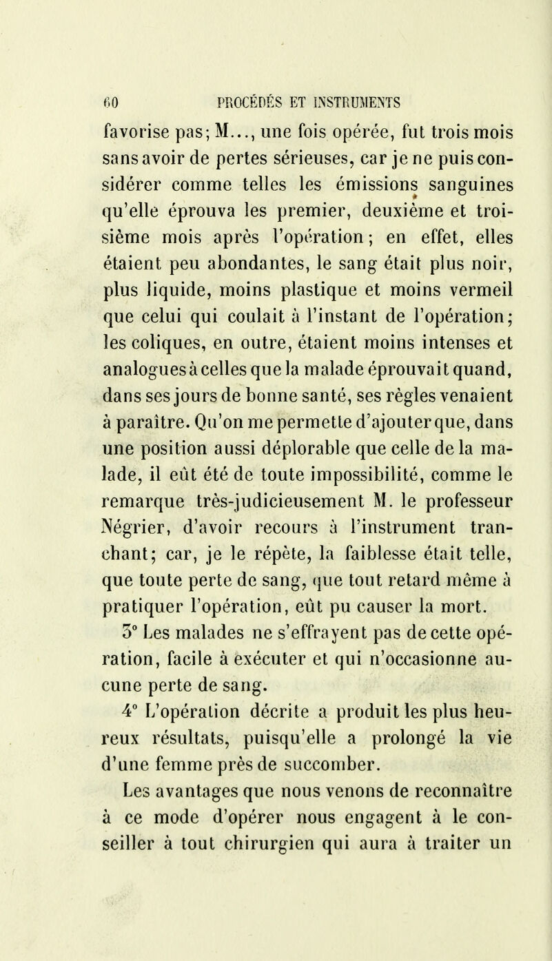 favorise pas; M..., une fois opérée, fut trois mois sans avoir de pertes sérieuses, car je ne puis con- sidérer comme telles les émissions sanguines qu'elle éprouva les premier, deuxième et troi- sième mois après l'opération ; en effet, elles étaient peu abondantes, le sang était plus noir, plus liquide, moins plastique et moins vermeil que celui qui coulait à l'instant de l'opération; les coliques, en outre, étaient moins intenses et analogues à celles que la malade éprouvait quand, dans ses jours de bonne santé, ses règles venaient à paraître. Qu'on me permette d'ajouter que, dans une position aussi déplorable que celle delà ma- lade, il eût été de toute impossibilité, comme le remarque très-judicieusement M. le professeur Négrier, d'avoir recours à l'instrument tran- chant; car, je le répète, la faiblesse était telle, que toute perte de sang, que tout retard même à pratiquer l'opération, eût pu causer la mort. 5° Les malades ne s'effrayent pas de cette opé- ration, facile à exécuter et qui n'occasionne au- cune perte de sang. 4° L'opération décrite a produit les plus heu- reux résultats, puisqu'elle a prolongé la vie d'une femme près de succomber. Les avantages que nous venons de reconnaître à ce mode d'opérer nous engagent à le con- seiller à tout chirurgien qui aura à traiter un