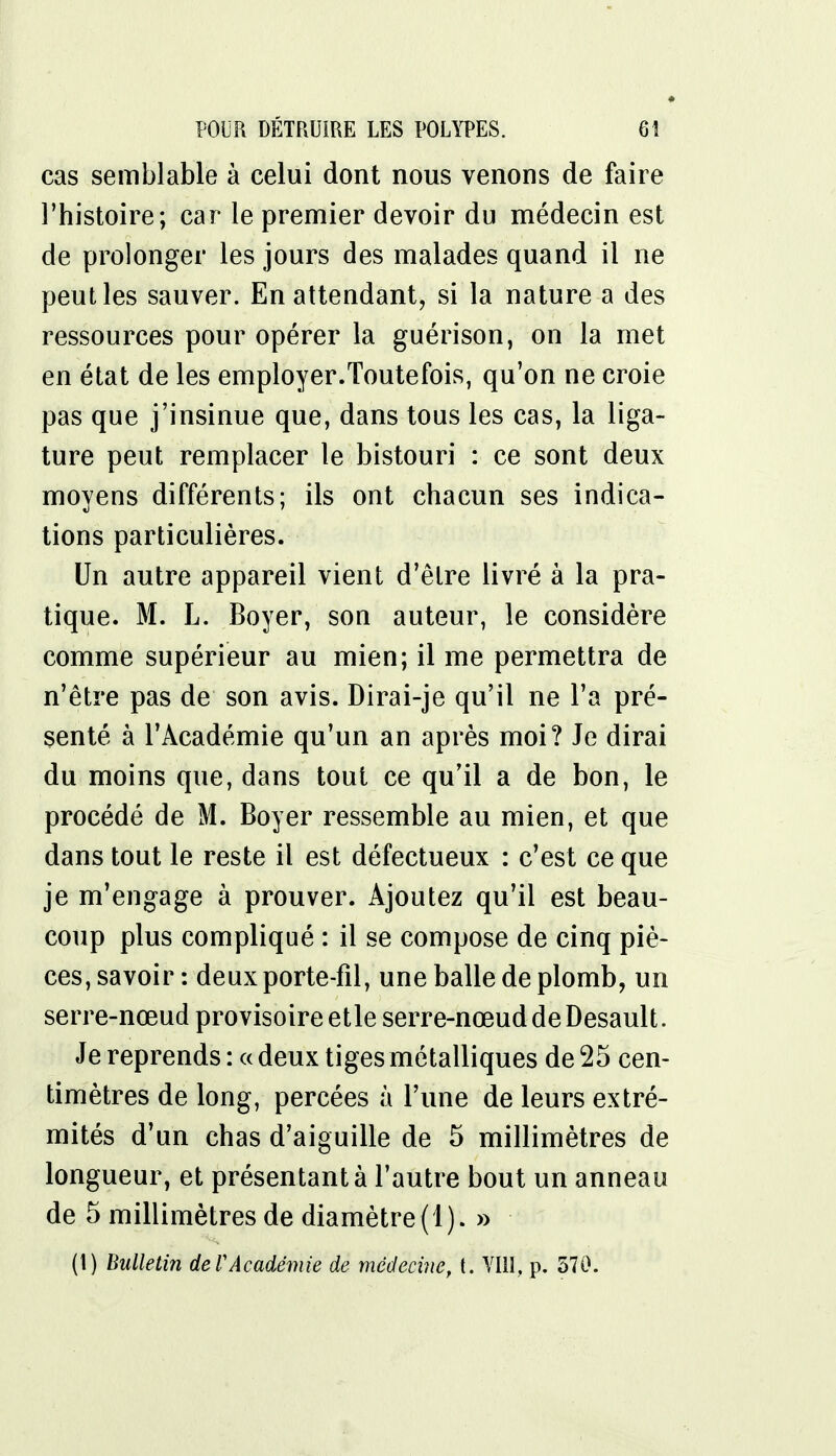 cas semblable à celui dont nous venons de faire l'histoire; car le premier devoir du médecin est de prolonger les jours des malades quand il ne peut les sauver. En attendant, si la nature a des ressources pour opérer la guérison, on la met en état de les employer.Toutefois, qu'on ne croie pas que j'insinue que, dans tous les cas, la liga- ture peut remplacer le bistouri : ce sont deux moyens différents; ils ont chacun ses indica- tions particulières. Un autre appareil vient d'être livré à la pra- tique. M. L. Boyer, son auteur, le considère comme supérieur au mien; il me permettra de n'être pas de son avis. Dirai-je qu'il ne l'a pré- senté à l'Académie qu'un an après moi? Je dirai du moins que, dans tout ce qu'il a de bon, le procédé de M. Boyer ressemble au mien, et que dans tout le reste il est défectueux : c'est ce que je m'engage à prouver. Ajoutez qu'il est beau- coup plus compliqué : il se compose de cinq piè- ces, savoir : deux porte-fîl, une balle de plomb, un serre-nœud provisoire etle serre-nœud de Desault. Je reprends: «deux tiges métalliques de 25 cen- timètres de long, percées à l'une de leurs extré- mités d'un chas d'aiguille de 5 millimètres de longueur, et présentant à l'autre bout un anneau de 5 millimètres de diamètre(1). »