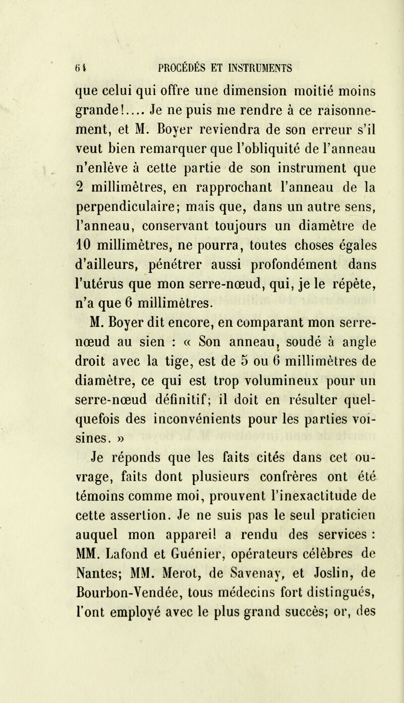 que celui qui offre une dimension moitié moins grande!.... Je ne puis me rendre à ce raisonne- ment, et M. Boyer reviendra de son erreur s'il veut bien remarquer que l'obliquité de l'anneau n'enlève à cette partie de son instrument que 2 millimètres, en rapprochant l'anneau de la perpendiculaire; mais que, dans un autre sens, l'anneau, conservant toujours un diamètre de 10 millimètres, ne pourra, toutes choses égales d'ailleurs, pénétrer aussi profondément dans l'utérus que mon serre-nœud, qui, je le répète, n'a que 6 millimètres. M. Boyer dit encore, en comparant mon serre- nœud au sien : « Son anneau, soudé à angle droit avec la tige, est de 5 ou 6 millimètres de diamètre, ce qui est trop volumineux pour un serre-nœud définitif; il doit en résulter quel- quefois des inconvénients pour les parties voi- sines. » Je réponds que les faits cités dans cet ou- vrage, faits dont plusieurs confrères ont été témoins comme moi, prouvent l'inexactitude de cette assertion. Je ne suis pas le seul praticien auquel mon appareil a rendu des services : MM. La fond et Guénier, opérateurs célèbres de Nantes; MM. Merot, de Savenay, et Joslin, de Bourbon-Vendée, tous médecins fort distingués, l'ont employé avec le plus grand succès; or, des