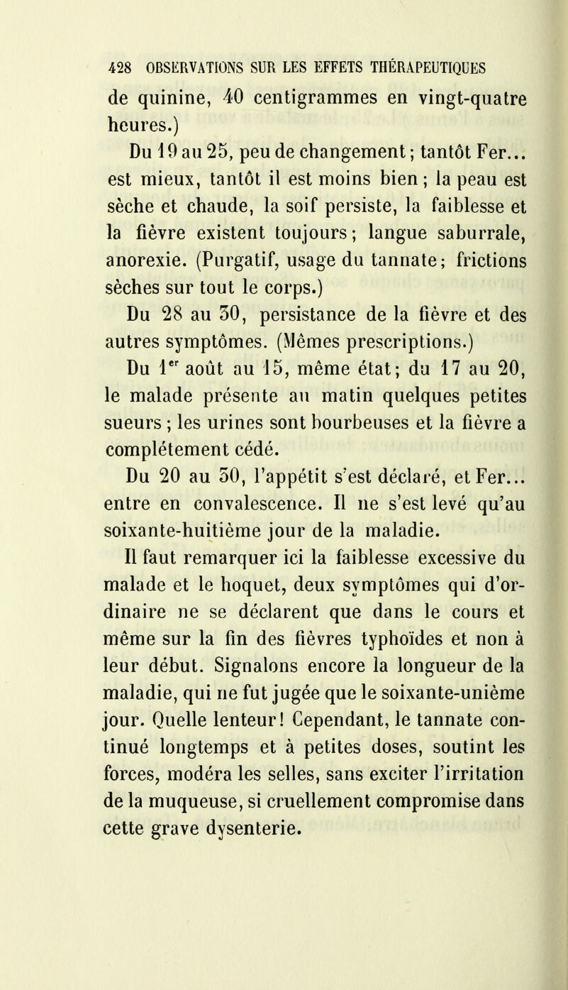 de quinine, 40 centigrammes en vingt-quatre heures.) Du 19 au 25, peu de changement; tantôt Fer... est mieux, tantôt il est moins bien ; la peau est sèche et chaude, la soif persiste, la faiblesse et la fièvre existent toujours; langue saburrale, anorexie. (Purgatif, usage du tannate; frictions sèches sur tout le corps.) Du 28 au 30, persistance de la fièvre et des autres symptômes. (Mêmes prescriptions.) Du 1er août au 15, même état; du 17 au 20, le malade présente au matin quelques petites sueurs ; les urines sont bourbeuses et la fièvre a complètement cédé. Du 20 au 50, l'appétit s'est déclaré, et Fer... entre en convalescence. Il ne s'est levé qu'au soixante-huitième jour de la maladie. Il faut remarquer ici la faiblesse excessive du malade et le hoquet, deux symptômes qui d'or- dinaire ne se déclarent que dans le cours et même sur la fin des fièvres typhoïdes et non à leur début. Signalons encore la longueur de la maladie, qui ne fut jugée que le soixante-unième jour. Quelle lenteur! Cependant, le tannate con- tinué longtemps et à petites doses, soutint les forces, modéra les selles, sans exciter l'irritation de la muqueuse, si cruellement compromise dans cette grave dysenterie.