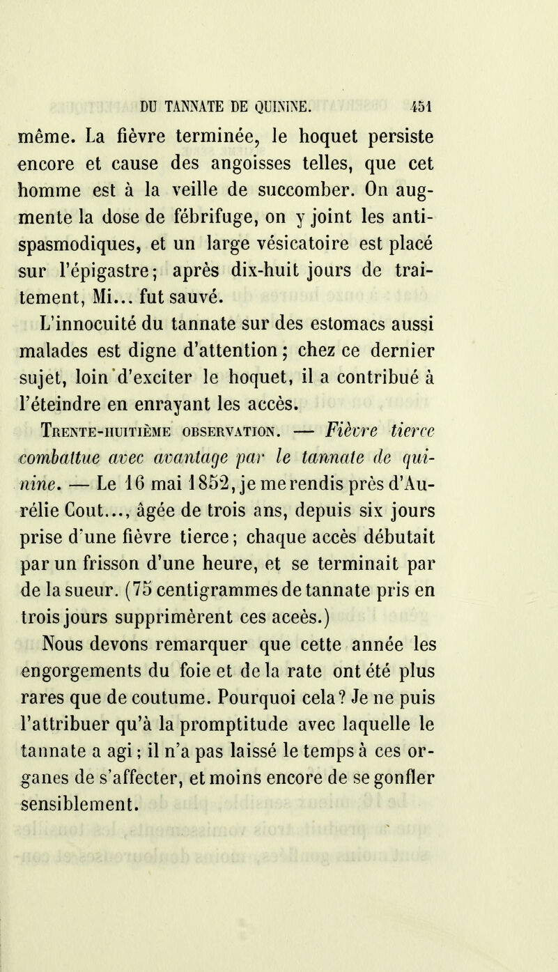 même. La fièvre terminée, le hoquet persiste encore et cause des angoisses telles, que cet homme est à la veille de succomber. On aug- mente la dose de fébrifuge, on y joint les anti- spasmodiques, et un large vésicatoire est placé sur l'épigastre; après dix-huit jours de trai- tement, Mi... fut sauvé. L'innocuité du tannate sur des estomacs aussi malades est digne d'attention ; chez ce dernier sujet, loind'exciter le hoquet, il a contribué à l'éteindre en enrayant les accès. Trente-huitième observation. — Fièvre tierce combattue avec avantage par le tannate de qui- nine. — Le 16 mai 1852, je me rendis près d'Au- rélie Cout..., âgée de trois ans, depuis six jours prise d'une fièvre tierce ; chaque accès débutait par un frisson d'une heure, et se terminait par de la sueur. (75 centigrammes de tannate pris en trois jours supprimèrent ces aceès.) Nous devons remarquer que cette année les engorgements du foie et de la rate ont été plus rares que de coutume. Pourquoi cela? Je ne puis l'attribuer qu'à la promptitude avec laquelle le tannate a agi ; il n'a pas laissé le temps à ces or- ganes de s'affecter, et moins encore de se gonfler sensiblement.