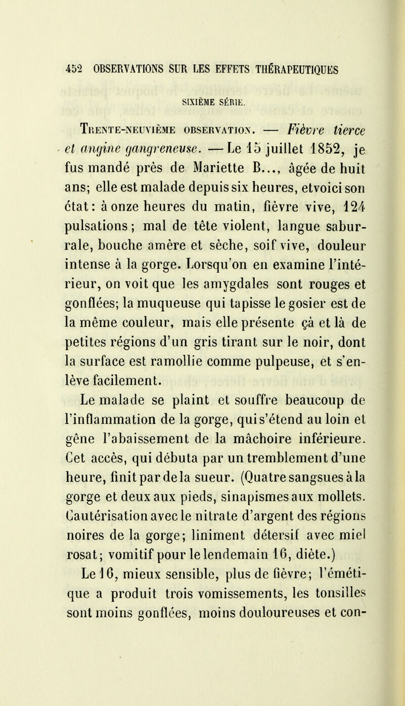 SIXIÈME SÉRIE. Trente-neuvième observation. — Fièvre tierce et angine gangrenevse. —Le 15 juillet 1852, je fus mandé près de Mariette B..., âgée de huit ans; elle est malade depuis six heures, etvoici son état: à onze heures du matin, fièvre vive, 124 pulsations ; mal de tête violent, langue sabur- rale, bouche amère et sèche, soif vive, douleur intense à la gorge. Lorsqu'on en examine Tinté- rieur, on voit que les amygdales sont rouges et gonflées; la muqueuse qui tapisse le gosier est de la même couleur, mais elle présente çà et là de petites régions d'un gris tirant sur le noir, dont la surface est ramollie comme pulpeuse, et s'en- lève facilement. Le malade se plaint et souffre beaucoup de l'inflammation de la gorge, qui s'étend au loin et gêne l'abaissement de la mâchoire inférieure. Cet accès, qui débuta par un tremblement d'une heure, finit par de la sueur. (Quatre sangsues à la gorge et deux aux pieds, sinapismesaux mollets. Cautérisation avec le nitrate d'argent des régions noires de la gorge; liniment détersif avec miel rosat; vomitif pour le lendemain 16, diète.) Le 16, mieux sensible, plus de fièvre; l'éméti- que a produit trois vomissements, les tonsilles sont moins gonflées, moins douloureuses et con-