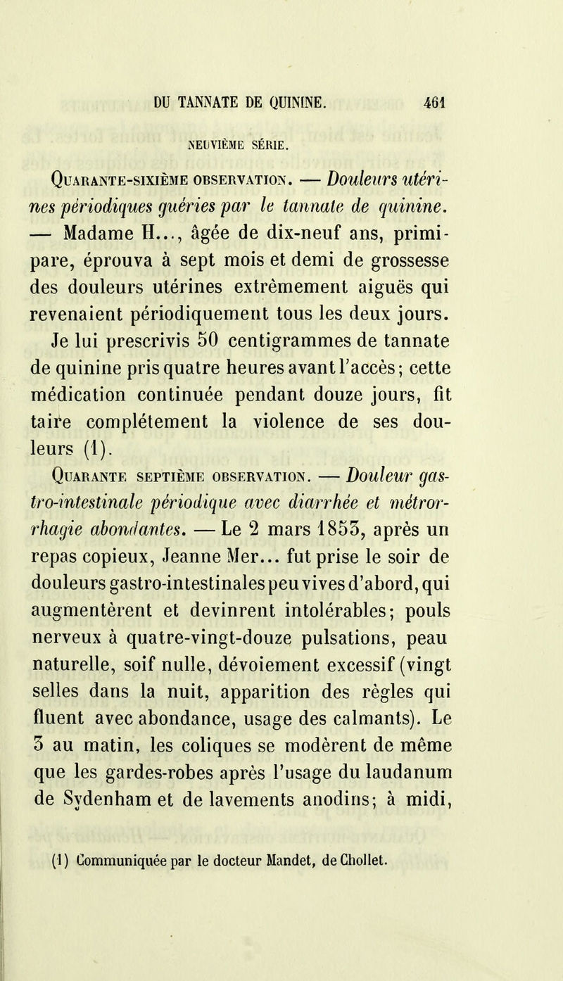 NEUVIÈME SÉRIE. Quarante-sixième observation. — Douleurs utéri- nes périodiques guéries par le tannate de quinine. — Madame H..., âgée de dix-neuf ans, primi- pare, éprouva à sept mois et demi de grossesse des douleurs utérines extrêmement aiguës qui revenaient périodiquement tous les deux jours. Je lui prescrivis 50 centigrammes de tannate de quinine pris quatre heures avant l'accès; cette médication continuée pendant douze jours, fit taire complètement la violence de ses dou- leurs (1). Quarante septième observation. — Douleur gas- tro-intestinale périodique avec diarrhée et métror- rhagie abondantes. — Le 2 mars 1853, après un repas copieux, Jeanne Mer... fut prise le soir de douleurs gastro-intestinales peu vives d'abord, qui augmentèrent et devinrent intolérables; pouls nerveux à quatre-vingt-douze pulsations, peau naturelle, soif nulle, dévoiement excessif (vingt selles dans la nuit, apparition des règles qui fluent avec abondance, usage des calmants). Le 3 au matin, les coliques se modèrent de même que les gardes-robes après l'usage du laudanum de Sydenham et de lavements anodins; à midi, (1 ) Communiquée par le docteur Mandet, de Chollet.