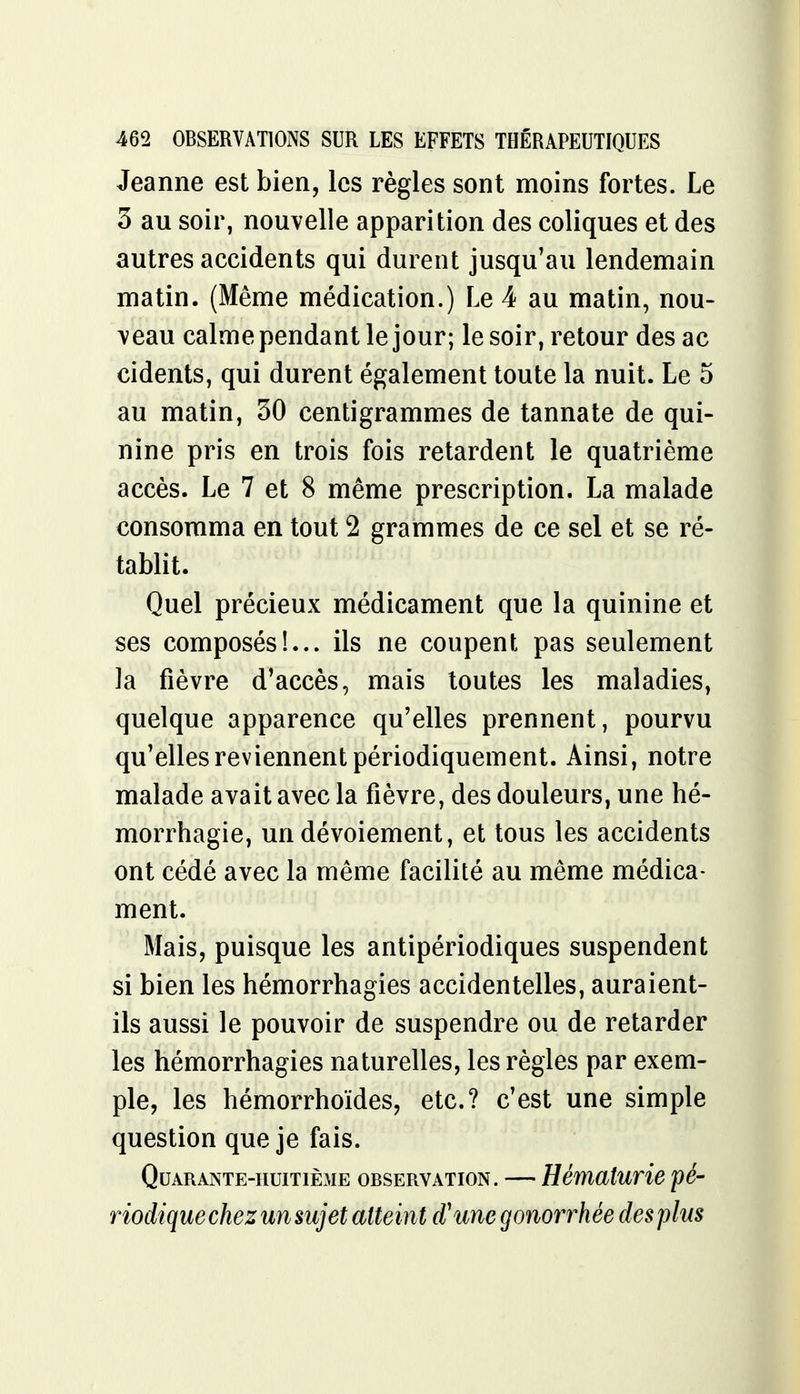 Jeanne est bien, les règles sont moins fortes. Le 3 au soir, nouvelle apparition des coliques et des autres accidents qui durent jusqu'au lendemain matin. (Même médication.) Le 4 au matin, nou- veau calme pendant le jour; le soir, retour des ac cidents, qui durent également toute la nuit. Le 5 au matin, 30 centigrammes de tannate de qui- nine pris en trois fois retardent le quatrième accès. Le 7 et 8 même prescription. La malade consomma en tout 2 grammes de ce sel et se ré- tablit. Quel précieux médicament que la quinine et ses composés!... ils ne coupent pas seulement la fièvre d'accès, mais toutes les maladies, quelque apparence qu'elles prennent, pourvu qu'elles reviennent périodiquement. Ainsi, notre malade avait avec la fièvre, des douleurs, une hé- morrhagie, un dévoiement, et tous les accidents ont cédé avec la même facilité au même médica- ment. Mais, puisque les antipériodiques suspendent si bien les hémorrhagies accidentelles, auraient- ils aussi le pouvoir de suspendre ou de retarder les hémorrhagies naturelles, les règles par exem- ple, les hémorrhoïdes, etc.? c'est une simple question que je fais. Quarante-huitième observation. — Hématurie pé- riodique chez un sujet atteint d'unegonorrhée des plus