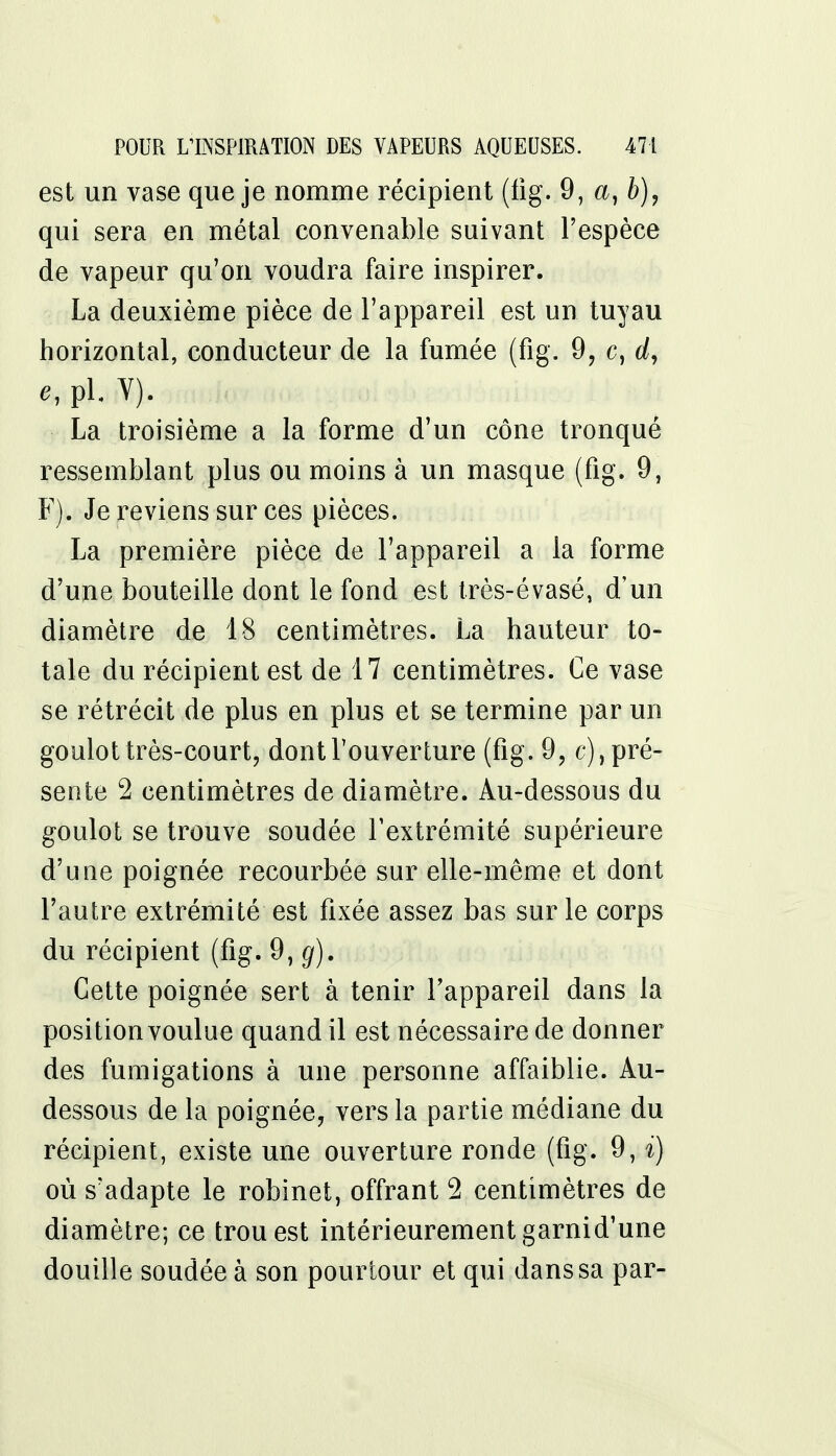 est un vase que je nomme récipient (fig. 9, a, b), qui sera en métal convenable suivant l'espèce de vapeur qu'on voudra faire inspirer. La deuxième pièce de l'appareil est un tuyau horizontal, conducteur de la fumée (fig. 9, c, d, * pl. Y). La troisième a la forme d'un cône tronqué ressemblant plus ou moins à un masque (fig. 9, F). Je reviens sur ces pièces. La première pièce de l'appareil a la forme d'une bouteille dont le fond est très-évasé, d'un diamètre de 18 centimètres. La hauteur to- tale du récipient est de 17 centimètres. Ce vase se rétrécit de plus en plus et se termine par un goulot très-court, dont l'ouverture (fig. 9, c), pré- sente 2 centimètres de diamètre. Au-dessous du goulot se trouve soudée l'extrémité supérieure d'une poignée recourbée sur elle-même et dont l'autre extrémité est fixée assez bas sur le corps du récipient (fig. 9, g). Cette poignée sert à tenir l'appareil dans la position voulue quand il est nécessaire de donner des fumigations à une personne affaiblie. Au- dessous de la poignée, vers la partie médiane du récipient, existe une ouverture ronde (fig. 9, ï) où s'adapte le robinet, offrant 2 centimètres de diamètre; ce trou est intérieurement garnid'une douille soudée à son pourtour et qui dans sa par-