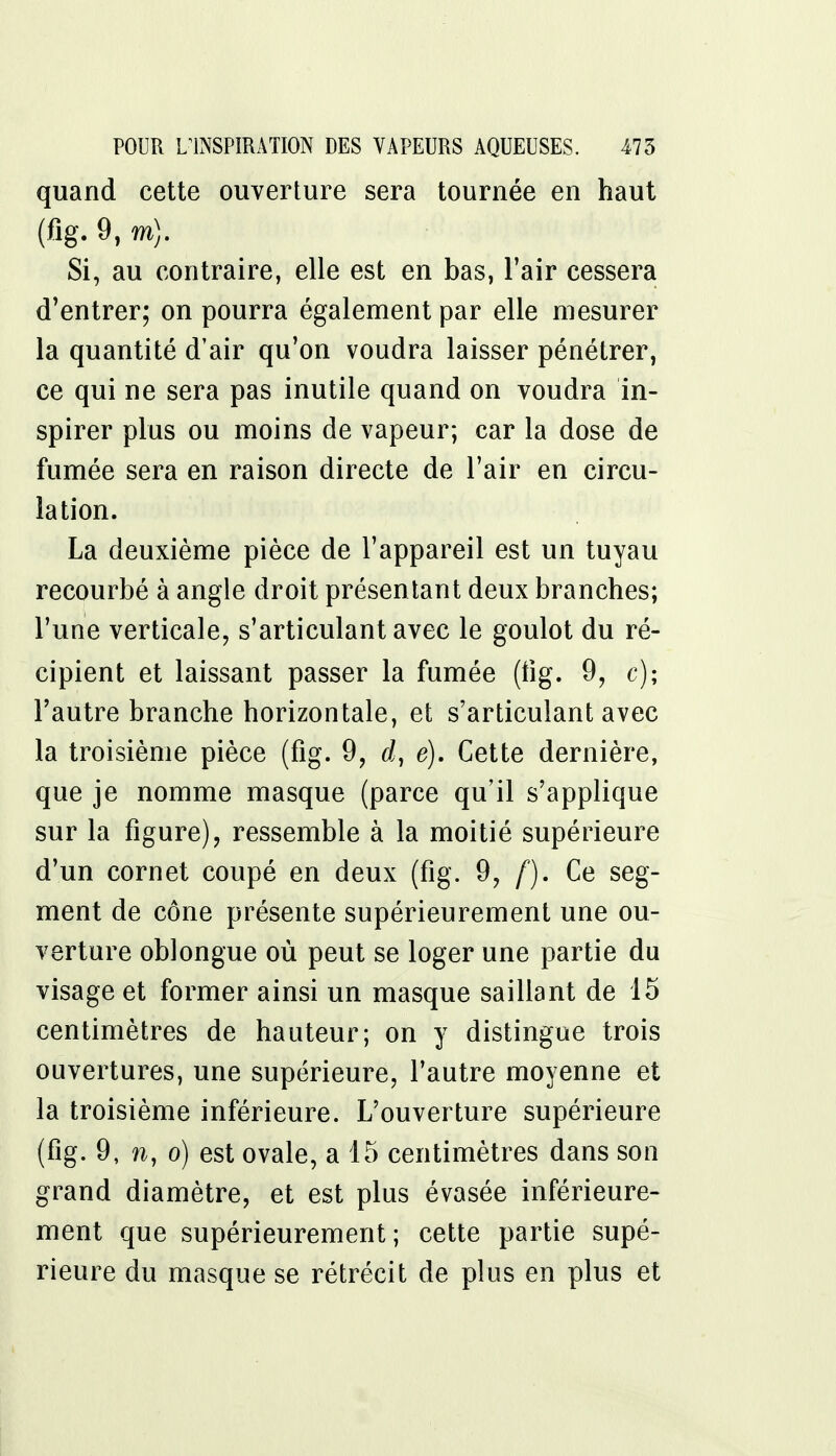 quand cette ouverture sera tournée en haut (fig. 9, m). Si, au contraire, elle est en bas, l'air cessera d'entrer; on pourra également par elle mesurer la quantité d'air qu'on voudra laisser pénétrer, ce qui ne sera pas inutile quand on voudra in- spirer plus ou moins de vapeur; car la dose de fumée sera en raison directe de l'air en circu- lation. La deuxième pièce de l'appareil est un tuyau recourbé à angle droit présen tant deux branches; l'une verticale, s'articulant avec le goulot du ré- cipient et laissant passer la fumée (fig. 9, c); l'autre branche horizontale, et s'articulant avec la troisième pièce (fig. 9, d, é). Cette dernière, que je nomme masque (parce qu'il s'applique sur la figure), ressemble à la moitié supérieure d'un cornet coupé en deux (fig. 9, f). Ce seg- ment de cône présente supérieurement une ou- verture oblongue où peut se loger une partie du visage et former ainsi un masque saillant de 15 centimètres de hauteur; on y distingue trois ouvertures, une supérieure, l'autre moyenne et la troisième inférieure. L'ouverture supérieure (fig. 9, n, o) est ovale, a 15 centimètres dans son grand diamètre, et est plus évasée inférieure- ment que supérieurement; cette partie supé- rieure du masque se rétrécit de plus en plus et