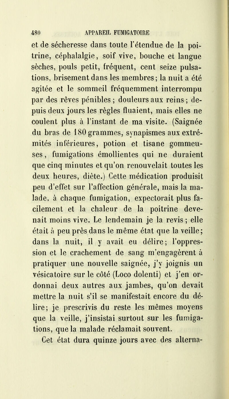 et de sécheresse dans toute l'étendue de la poi- trine, céphalalgie, soif vive, bouche et langue sèches, pouls petit, fréquent, cent seize pulsa- tions, brisement dans les membres ; la nuit a été agitée et le sommeil fréquemment interrompu par des rêves pénibles ; douleurs aux reins ; de- puis deux jours les règles Huaient, mais elles ne coulent plus à l'instant de ma visite. (Saignée du bras de 180 grammes, synapismes aux extré- mités inférieures, potion et tisane gommeu- ses, fumigations émollientes qui ne duraient que cinq minutes et qu'on renouvelait toutes les deux heures, diète.) Cette médication produisit peu d'effet sur l'affection générale, mais la ma- lade, à chaque fumigation, expectorait plus fa- cilement et la chaleur de la poitrine deve- nait moins vive. Le lendemain je la revis ; elle était à peu près dans le même état que la veille; dans la nuit, il y avait eu délire; l'oppres- sion et le crachement de sang m'engagèrent à pratiquer une nouvelle saignée, j'y joignis un vésicatoire sur le côté (Loco dolenti) et j'en or- donnai deux autres aux jambes, qu'on devait mettre la nuit s'il se manifestait encore du dé- lire; je prescrivis du reste les mêmes moyens que la veille, j'insistai surtout sur les fumiga- tions, que la malade réclamait souvent. Cet état dura quinze jours avec des alterna-