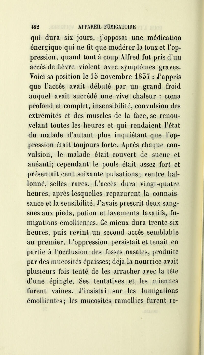 qui dura six jours, j'opposai une médication énergique qui ne fit que modérer la toux et Top- pression, quand tout à coup Alfred fut pris d'un accès de fièvre violent avec symptômes graves. Voici sa position le 15 novembre 1857 : J'appris que l'accès avait débuté par un grand froid auquel avait succédé une vive chaleur : coma profond et complet, insensibilité, convulsion des extrémités et des muscles de la face, se renou- velant toutes les heures et qui rendaient l'état du malade d'autant plus inquiétant que l'op- pression était toujours forte. Après chaque con- vulsion, le malade était couvert de sueur et anéanti; cependant le pouls était assez fort et présentait cent soixante pulsations; ventre bal- lonné, selles rares. L'accès dura vingt-quatre heures, après lesquelles reparurent la connais- sance et la sensibilité. J'avais prescrit deux sang- sues aux pieds, potion et lavements laxatifs, fu- migations émollientes. Ce mieux dura trente-six heures, puis revint un second accès semblable au premier. L'oppression persistait et tenait en partie à l'occlusion des fosses nasales, produite par des mucosités épaisses; déjà la nourrice avait plusieurs fois tenté de les arracher avec la tête d'une épingle. Ses tentatives et les miennes furent vaines. J'insistai sur les fumigations émollientes; les mucosités ramollies furent re-