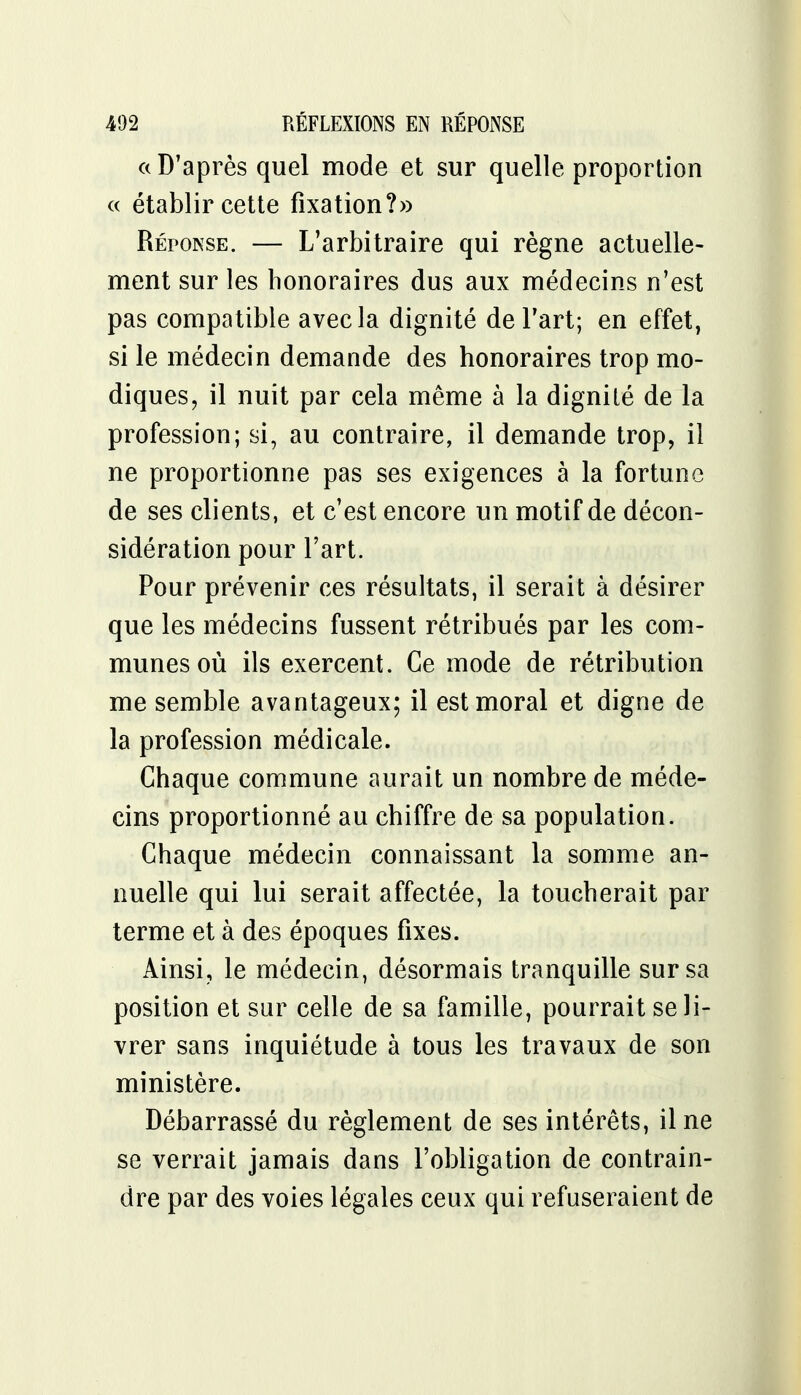 « D'après quel mode et sur quelle proportion « établir cette fixation?» Réponse. — L'arbitraire qui règne actuelle- ment sur les honoraires dus aux médecins n'est pas compatible avec la dignité de l'art; en effet, si le médecin demande des honoraires trop mo- diques, il nuit par cela même à la dignité de la profession; si, au contraire, il demande trop, il ne proportionne pas ses exigences à la fortune de ses clients, et c'est encore un motif de décon- sidération pour l'art. Pour prévenir ces résultats, il serait à désirer que les médecins fussent rétribués par les com- munes où ils exercent. Ce mode de rétribution me semble avantageux; il est moral et digne de la profession médicale. Chaque commune aurait un nombre de méde- cins proportionné au chiffre de sa population. Chaque médecin connaissant la somme an- nuelle qui lui serait affectée, la toucherait par terme et à des époques fixes. Ainsi, le médecin, désormais tranquille sur sa position et sur celle de sa famille, pourrait se li- vrer sans inquiétude à tous les travaux de son ministère. Débarrassé du règlement de ses intérêts, il ne se verrait jamais dans l'obligation de contrain- dre par des voies légales ceux qui refuseraient de