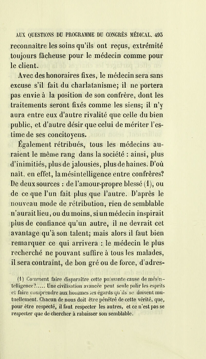 reconnaître les soins qu'ils ont reçus, extrémité toujours fâcheuse pour le médecin comme pour le client. Avec des honoraires fixes, le médecin sera sans excuse s'il fait du charlatanisme; il ne portera pas envie à la position de son confrère, dont les traitements seront fixés comme les siens; il n'y aura entre eux d'autre rivalité que celle du bien public, et d'autre désir que celui de mériter l'es- time de ses concitoyens. Également rétribués, tous les médecins au- raient le même rang dans la société : ainsi, plus d'inimitiés, plus de jalousies, plusdehaines. D'où naît, en effet, la mésintelligence entre confrères? De deux sources : de l'amour-propre blessé (1), ou de ce que l'un fait plus que l'autre. D'après le nouveau mode de rétribution, rien de semblable n'aurait lieu, ou du moins, si un médecin inspirait plus de confiance qu'un autre, il ne devrait cet avantage qu'à son talent; mais alors il faut bien remarquer ce qui arrivera : le médecin le plus recherché ne pouvant suffire à tous les malades, il sera contraint, de bon gré ou de force, d'adres- (1) Comment faire disparaître cette puissante cause de mésin- telligence? Une civilisation avancée peut seule polir les esprits et faire comprendre aux hommes les égards qu'ils se doivent mu- tuellement. Chacun de nous doit être pénétré de cette vérité, que, pour être respecté, il faut respecter les autres, et ce n'est pas se respecter que de chercher à rabaisser son semblable.