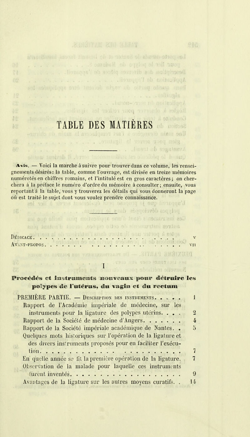 TABLE DES MATIÈRES A»is. — Voici la marche à suivre pour trouver dans ce volume, les rensei- gnements désirés : la table, comme l'ouvrage, est divisée en treize mémoires numérotés en chiffres romains, et l'intitulé est en gros caractères; on cher- chera à la préface le numéro d'ordre du mémoire à consulter ; ensuite, vous reportant à la table, vous y trouverez les détails qui vous donneront la page où est traité le sujet dont vous voulez prendre connaissance. ItÉjicaceH? . v . . t. . . . . . . ■ ■ ,. , '. v ■ I Procédés et instruments nouveaux pour détraire les polypes de l'utérus, du vagiai et du rectum PREMIÈRE PARTIE. — Description des instruments. . , . . 1 Rapport de l'Académie impériale de médecine, sur les instruments pour la ligature des polypes utérins. ... 2 Rapport de la Société de médecine d'Angers 4 Rapport de la Société impériale académique de Nantes. . 5 Quelques mots historiques sur l'opération de la ligature et des divers insîruments proposés pour en faciliter l'exécu- tion 7 En quelle année se iil la première opération de la ligature. 7 Observation de la malade pour laquelle ces instruments furent inventés 9 Avantages de la ligature sur les autres moyens curatifs. . 14