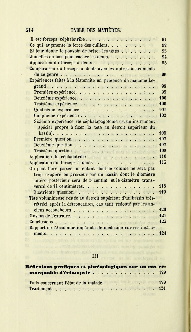 Il est forceps céphalotribe 91 Ce qui augmente la force des cuillers . 92 Et leur donne le pouvoir de briser les têtes 95 Jumelles en bois pour cacher les dents 94 Application du forceps à dents 95 Comparaison du forceps à dents avec les autres instruments de ce genre 96 Expériences faites à la Maternité en présence de madame Le- grand 99 Première expérience ... 99 Deuxième expérience 100 Troisième expérience . 100 Quatrième expérience 101 Cinquième expérience 102 Sixième expérience (le céphalapagotome est un instrument spécial propre à fixer la tête au détroit supérieur du bassin) 105 Première question 107 Deuxième question 107 Troisième question 108 Application du céphalotribe . 110 Application du forceps à dents 113 On peut faire passer un enfant dont le volume ne sera pas trop exagéré en grosseur par un bassin dont le diamètre antéro-postérieur sera de 5 centim et le diamètre trans- versal de 11 centimètres 118 Quatrième question 119 Tête volumineuse restée au détroit supérieur d'un bassin très- rétréci après la détroncation, cas tant redouté par les an- ciens accoucheurs 120 Moyens de l'extraire 121 Conclusions 123 Rapport de l'Académie impériale de médecine sur ces instru- ments 124 III Réflexions pratiques et phrénotogiqnes sur an cas rc* marquante d'éclampsie 129 Faits concernant l'état de la malade. . . 129 Traitement . -, s 131