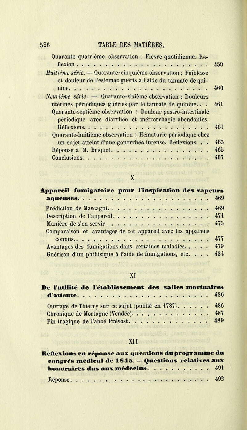 Quarante-quatrième observation : Fièvre quotidienne. Ré- flexion 459 Huitième série. — Quarante-cinquième observation : Faiblesse et douleur de l'estomac guéris à l'aide du tannate de qui- nine 460 Neuvième série. — Quarante-sixième observation : Douleurs utérines périodiques guéries par le tannate de quinine.. . 461 Quarante-septième observation : Douleur gastro-intestinale périodique avec diarrhée et métrorrhagie abondantes. Réflexions 461 Quarante-huitième observation : Hématurie périodique chez un sujet atteint d'une gonorrhée intense. Réflexions. . . 463 Réponse à M. Briquet 465 Conclusions 467 X Appareil fumigatoire pour l'inspiration des vapeurs aqueuses 469 Prédiction de Mascagni 469 Description de l'appareil 471 Manière de s'en servir 475 Comparaison et avantages de cet appareil avec les appareils connus 477 Avantages des fumigations dans certaines maladies 479 Guérison d'un phthisique à l'aide de fumigations, etc. . . . 484 XI De l'utilité de l'établissement des salles mortuaires d'attente 486 Ouvrage de Thierry sur ce sujet (publié en 1787) 486 Chronique de Mortagne (Vendée) 487 Fin tragique de l'abbé Prévost 489 XII Réflexions en réponse aux questions du programme du congrès médical de 1845. —Questions relatives aux honoraires dus aux médecins 491 Réponse. . ; • - 492