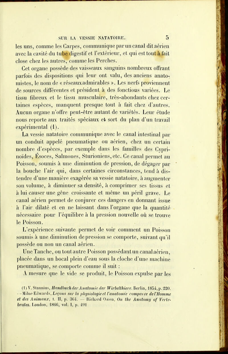 les uns, comme les Carpes, communique par un canal dit aérien avec la cavité du tube digestif et l'extérieur, et qui est tout à fait close chez les autres, comme les Perches. Cet organe possède des vaisseaux sanguins nombreux offrant parfois des dispositions qui leur ont valu, des anciens anato^ mistes, le nom de « réseauxadmirables ». Les nerfs proviennent de sources différentes et président à des fonctions variées. Le tissu fibreux et le tissu musculaire, très-abondants chez cer- taines espèces, manquent presque tout à fait chez d'autres. Aucun organe n'offre peut-être autant de variétés. Leur étude nous reporte aux traités spéciaux et sort du plan d'un travail expérimental (1). La vessie natatoire communique avec le canal intestinal par un conduit appelé pneumatique ou aérien, chez un certain nombre d'espèces, par exemple dans les familles des Cypri- noïdes, Ésoces, Salmones, Sturioniens, etc. Ce canal permet au Poisson, soumis à une diminution de pression, de dégager par la bouche l'air qui, dans certaines circonstances, tend à dis- tendre d'une manière exagérée sa vessie natatoire, à augmenter son volume, à diminuer sa densité, à comprimer ses tissus et à lui causer une gêne croissante et même un péril grave. Le canal aérien permet de conjurer ces dangers en donnant issue à l'air dilaté et en ne laissant dans l'organe que la quantité nécessaire pour l'équilibre à la pression nouvelle où se trouve le Poisson. L'expérience suivante permet de voir comment un Poisson soumis à une diminution dépression se comporte, suivant qu'il possède ou non un canal aérien. Une Tanche, ou tout autre Poisson possédant un canal aérien, placée dans un bocal plein d'eau sous la cloche d'une machine pneumatique, se comporte comme il suit : A mesure que le vide se produit, le Poisson expulse par les (t) V. Stannius, HandbuchderAnatomie der Wirbelthiere. Berlin, 1854, p.220. - -Milne Edwards, Leçons sur la physiologie et l'anatomie comparée de l'Homme et des Animaux, \. II, p. 3Gi. — P.iclKHrd Oi,ven, On the Anatomy of Verté- brales. London, IH66, vol. I, p. /i9I