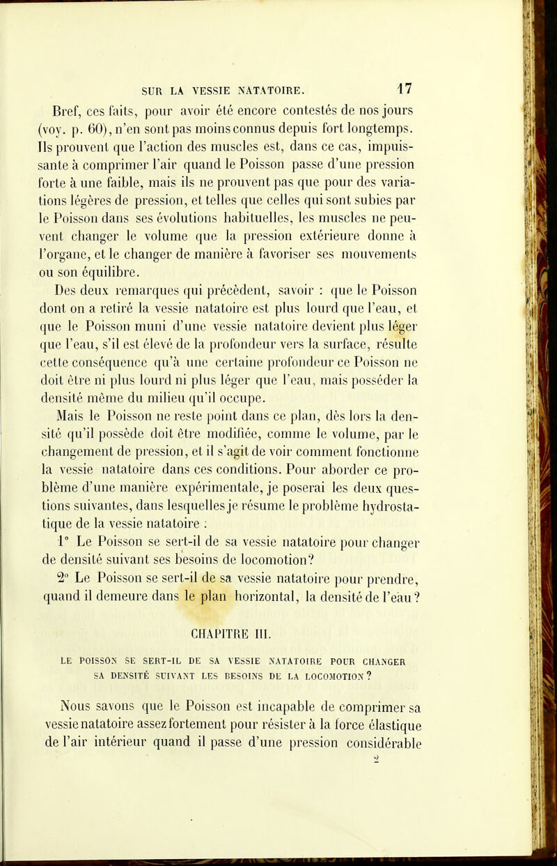 Bref, ces faits, pour avoir été encore contestés de nos jours (voy. p. 60), n'en sont pas moins connus depuis fort longtemps. Ils prouvent que l'action des muscles est, dans ce cas, impuis- sante à comprimer l'air quand le Poisson passe d'une pression forte à une faible, mais ils ne prouvent pas que pour des varia- tions légères de pression, et telles que celles qui sont subies par le Poisson dans ses évolutions habituelles, les muscles ne peu- vent changer le volume que la pression extérieure donne à l'organe, et le changer de manière à favoriser ses mouvements ou son équilibre. Des deux remarques qui précèdent, savoir : que le Poisson dont on a retiré la vessie natatoire est plus lourd que l'eau, et que le Poisson muni d'une vessie natatoire devient plus léger que l'eau, s'il est élevé de la profondeur vers la surface, résulte cette conséquence qu'à une certaine profondeur ce Poisson ne doit être ni plus lourd ni plus léger que l'eau, mais posséder la densité même du milieu qu'il occupe. Mais le Poisson ne reste point dans ce plan, dès lors la den- sité qu'il possède doit être modifiée, comme le volume, par le changement de pression, et il s'agit de voir comment fonctionne la vessie natatoire dans ces conditions. Pour aborder ce pro- blème d'une manière expérimentale, je poserai les deux ques- tions suivantes, dans lesquelles je résume le problème hydrosta- tique de la vessie natatoire : [ Le Poisson se sert-il de sa vessie natatoire pour changer de densité suivant ses besoins de locomotion? 2° Le Poisson se sert-il de sa vessie natatoire pour prendre, quand il demeure dans le plan horizontal, la densité de l'eau? CHAPITRE III. Le poisson se sert-il de sa vessie natatoire pour changer SA densité suivant les besoins de la locomotion ? Nous savons que le Poisson est incapable de comprimer sa vessie natatoire assez fortement pour résister à la force élastique de l'air intérieur quand il passe d'une pression considérable