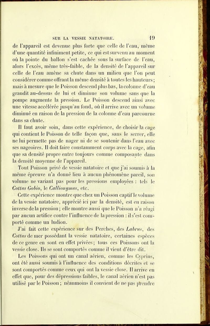 de l'appareil est devenue plus forte que celle de l'eau, même d'une quantité infiniment petite, ce qui est survenu au moment où la pointe du ballon s'est cachée sous la surface de l'eau, alors l'excès, même très-faible, de la densité de l'appareil sur celle de l'eau amène sa chute dans un milieu que l'on peut considérer comme offrant la même densité à toutes les hauteurs ; mais à mesure que le Poisson descend plus bas, la colonne d'eau grandit au-dessus de lui et diminue son volume sans que la pompe augmente la pression. Le Poisson descend ainsi avec une vitesse accélérée jusqu'au fond, où il arrive avec un volume diminué en raison de la pression de la colonne d'eau parcourue dans sa chute. Il faut avoir soin, dans cette expérience, de choisir la cage qui contient le Poisson de telle façon que, sans le serrer, elle ne lui permette pas de nager ni de se soutenir dans l'eau avec ses nageoires. Il doit faire constamment corps avec la cage, afin que sa densité propre entre toujours comme composante dans la densité moyenne de l'appareil. Tout Poisson privé de vessie natatoire et que j'ai soumis à la même épreuve n'a donné lieu à aucun phénomène pareil, son volume ne variant pas pour les pressions employées : tels le Cotlus Gobio, le CalUom/mus, etc. Cette expérience montre que chez un Poisson captif le vohime de la vessie natatoire, apprécié ici par la densité, est en raison inverse delà pression ; elle montre aussi que le Poisson n'a réagi par aucun artifice contre l'influence de la pression : il s'est com- porté comme un ludion. J'ai fait cette expérience sur des Perches, des Labriis, des Cottus de mer possédant la vessie natatoire, certaines espèces de ce genre en sont en effet privées; tous ces Poissons ont la vessie close. Ils se sont comportés comme il vient d'être dit. Les Poissons qui ont un canal aérien, comme les Cyprins, ont été aussi soumis à l'influence des conditions décrites et se sont comportés comme ceux qui ont la vessie close. Il arrive en effet que, pour des dépressions faibles, le canal aérien n'est pas Utilisé par le Poisson ; néanmoins il convient de ne pas pVendre