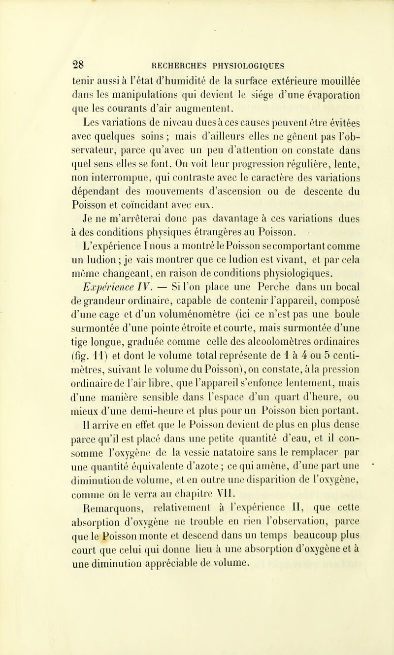 tenir aussi à l'état d'humidité de la surface extérieure mouillée dans les manipulations qui devient le siège d'une évaporation que les courants d'air augmentent. Les variations de niveau dues à ces causes peuvent être évitées avec quelques soins ; mais d'ailleurs elles ne gênent pas l'ob- servateur, parce qu'avec un peu d'attention on constate dans quel sens elles se font. On voit leur progression régulière, lente, non interrompue, qui contraste avec le caractère des variations dépendant des mouvements d'ascension ou de descente du Poisson et coïncidant avec eux. Je ne m'arrêterai donc pas davantage à ces variations dues à des conditions physiques étrangères au Poisson. L'expérience Inous a montré le Poisson se comportant comme un ludion ; je vais montrer que ce ludion est vivant, et par cela même changeant, en raison de conditions physiologiques. Expérience IV. — Si l'on place une Perche dans un bocal de grandeur ordinaire, capable de contenir l'appareil, composé d'une cage et d'un voluménomètre (ici ce n'est pas une boule surmontée d'une pointe étroite et courte, mais surmontée d'une tige longue, graduée comme celle des alcoolomètres ordinaires (fig. 11) et dont le volume total représente de 1 à 4 ou 5 centi- mètres, suivant le volume du Poisson), on constate, à la pression ordinaire de l'air libre, que l'appareil s'enfonce lentement, mais d'une manière sensible dans l'espace d'un quart d'heure, ou mieux d'une demi-heure et plus pour un Poisson bien portant. 11 arrive en effet que le Poisson devient de plus en plus dense parce qu'il est placé dans une petite quantité d'eau, et il con- somme l'oxygène de la vessie natatoire sans le remplacer par une quantité équivalente d'azote ; ce qui amène, d'une part une diminution de volume, et en outre une disparition de l'oxygène, co)nme on le verra au chapitre Yll. Remarquons, relativement à l'expérience 11, que cette absorption d'oxygène ne trouble en rien l'observation, parce que le Poisson monte et descend dans un temps beaucoup plus court que celui qui donne lieu à une absorption d'oxygène et à une diminution appréciable de volume.