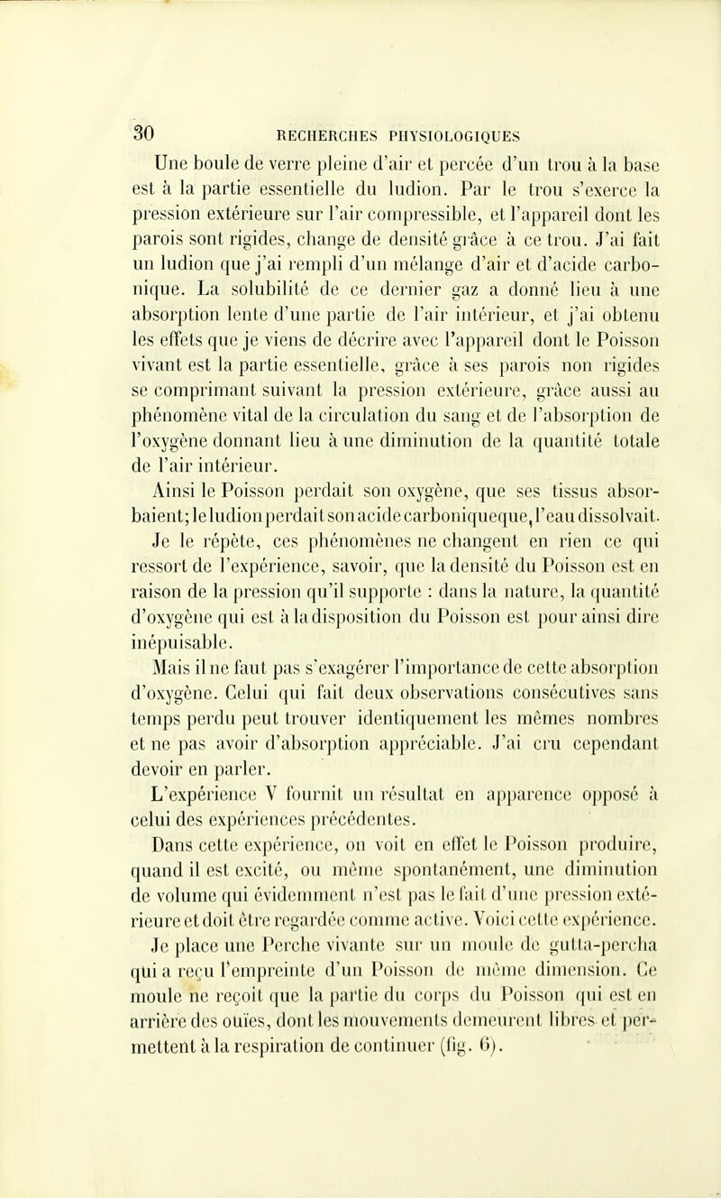 Une boule de verre pleine d'air et percée d'un trou à la base est à la partie essentielle du ludion. Par le trou s'exerce la pression extérieure sur l'air compressible, et l'appareil dont les parois sont rigides, change de densité giâce à ce trou. J'ai fait un ludion que j'ai rempli d'un mélange d'air et d'acide carbo- nique. La solubilité de ce dernier gaz a donné lieu à une absorption lente d'une partie de l'air intérieur, et j'ai obtenu les effets que je viens de décrire avec l'appareil dont le Poisson vivant est la partie essentielle, grâce à ses parois non rigides se comprimant suivant la pression extérieure, grâce aussi au phénomène vital de la circulation du sang et de l'absorption de l'oxygène donnant lieu à une diminution de la quantité totale de l'air intérieur. Ainsi le Poisson perdait son oxygène, que ses tissus absor- baient; leludion perdait son acide carboniqueque, l'eau dissolvait- Je le répète, ces phénomènes ne changent en rien ce qui ressort de l'expérience, savoir, que la densité du Poisson est en raison de la pression qu'il supporte : dans la nature, la quantité d'oxygène qui est à la disposition du Poisson est pour ainsi dire inépuisable. Mais il ne faut pas s'exagérer l'importance de cette absorption d'oxygène. Celui qui fait deux observations consécutives sans temps perdu peut trouver identiquement les mêmes nombres et ne pas avoir d'absorption appréciable. J'ai cru cependant devoir en parler. L'expérience V fournit nu l'ésultat en apparence opposé à celui des expériences précédentes. Dans cette expérience, on voit en effet le Poisson produire, quand il est excité, ou môme spontanément, une diminution de volume qui évidemment n'est pas le fait d'une pression exté- rieure et doit être regardée comme active. Voici cette expérience. Je place une Perche vivante sur un moule de gulta-perclia qui a reçu rempreinte d'un Poisson de même dimension. Ce moule ne reçoit que la partie du corps du Poisson qui est en arrière des ouïes, dont les mouvements demeurent libres^ et per- mettent à la respiration de continuer (fig. 6). -