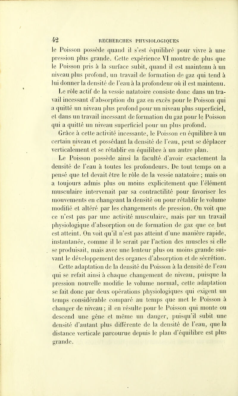 le Poisson possède quand il s'est équilibré pour vivre à une pression plus grande. Cette expérience VI montre de plus que le Poisson pris à la surface subit, quand il est maintenu à un niveau plus profond, un travail de formation de gaz qui tend à lui donner la densité de l'eau à la profondeur où il est maintenu. Le rôle actif de la vessie natatoire consiste donc dans un tra- vail incessant d'absorption du gaz en excès pour le Poisson qui a quitté un niveau plus profond pour un niveau plus superficiel, et dans un travail incessant de formation du gaz pour le Poisson qui a quitté un niveau superficiel pour un plus profond. Grâce à cette activité incessante, le Poisson en équilibre à un certain niveau et possédant la densité de l'eau, peut se déplacer verticalement et se rétablir en équilibre à un autre plan. Le Poisson possède ainsi la faculté d'avoir exactement la densité de l'eau à toutes les profondeurs. De tout temps on a pensé que tel devait être le rôle de la vessie natatoire ; mais on a toujours admis plus ou moins explicitement que l'élément musculaire intervenait par sa contractilité pour favoriser les mouvements en changeant la densité ou pour rétablir le volume modifié et altéré par les changements de pression. On voit que ce n'est pas par une activité musculaire, mais par un travail physiologique d'absorption ou de formation de gaz que ce but est atteint. On voit qu'il n'est pas atteint d'une manière rapide, instantanée, comme il le serait par l'action des muscles si elle se produisait, mais avec une lenteur plus ou moins grande sui- vant le développement des organes d'absorption et de sécrétion. Cette adaptation de la densité du Poisson à la densité de l'eau qui se refait ainsi à chaque changement de niveau, puisque la pression nouvelle modifie le volume normal, celte adaptation se fait donc par deux opérations physiologiques qui exigent un temps considérable comparé au temps que met le Poisson à changer de niveau ; il en résulte pour le Poisson qui monte ou descend une gêne et même un danger, puisqu'il subit une densité d'autant plus différente de la densité de l'eau, que la distance verticale parcourue depuis le plan d'équilibre est plus srande.