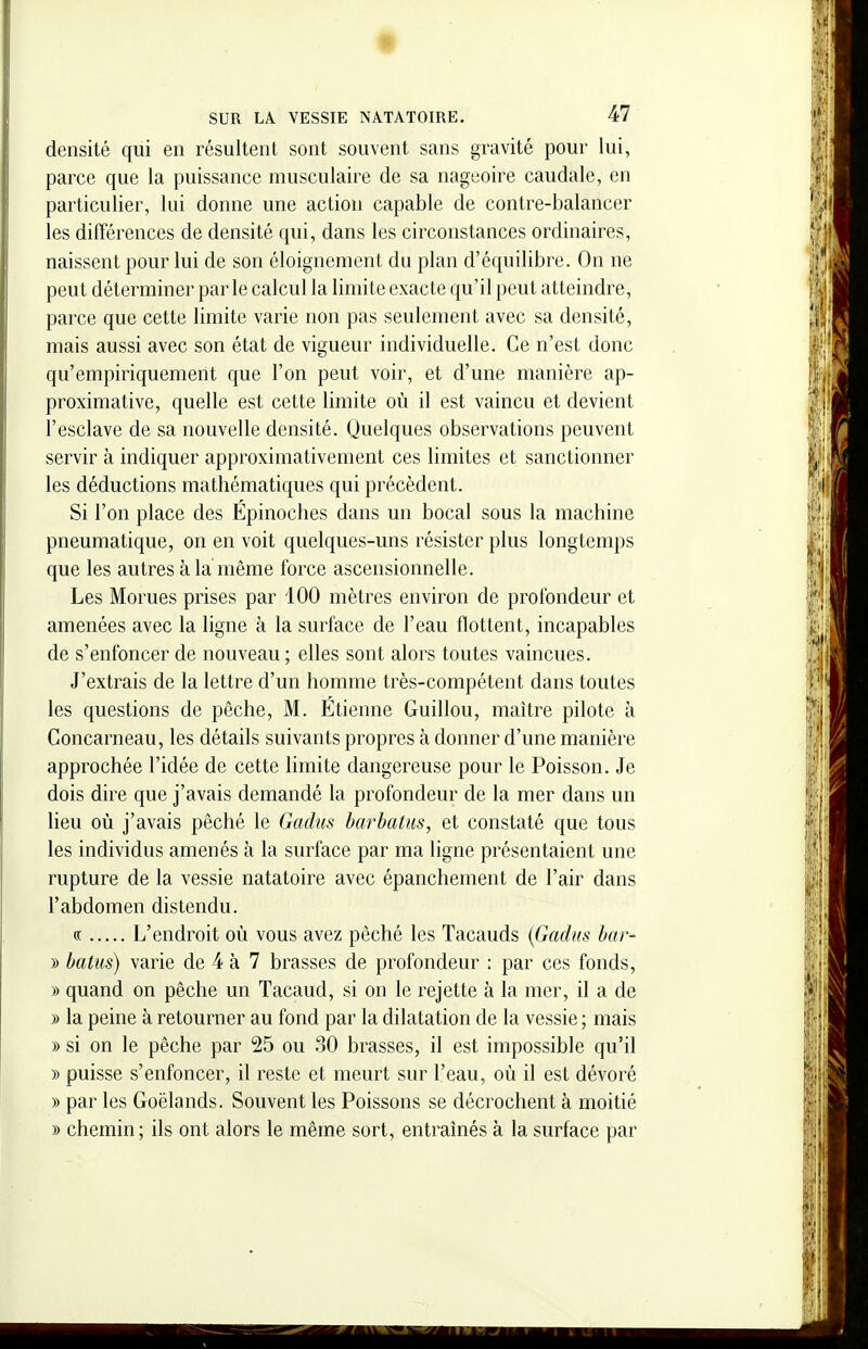 densité qui en résultent sont souvent sans gravité pour lui, parce que la puissance musculaire de sa nageoire caudale, en particulier, lui donne une action capable de contre-balancer les différences de densité qui, dans les circonstances ordinaires, naissent pour lui de son éloignement du plan d'équilibre. On ne peut déterminer par le calcul la limite exacte qu'il peut atteindre, parce que cette limite varie non pas seulement avec sa densité, mais aussi avec son état de vigueur individuelle. Ce n'est donc qu'empiriquement que l'on peut voir, et d'une manière ap- proximative, quelle est cette limite où il est vaincu et devient l'esclave de sa nouvelle densité. Quelques observations peuvent servir à indiquer approximativement ces limites et sanctionner les déductions mathématiques qui précèdent. Si l'on place des Epinoches dans un bocal sous la machine pneumatique, on en voit quelques-uns résister plus longtemps que les autres à la même force ascensionnelle. Les Morues prises par 100 mètres environ de profondeur et amenées avec la ligne à la surface de l'eau flottent, incapables de s'enfoncer de nouveau ; elles sont alors toutes vaincues. J'extrais de la lettre d'un homme très-compétent dans toutes les questions de pêche, M. Etienne Guillou, maître pilote à Concarneau, les détails suivants propres à donner d'une manière approchée l'idée de cette limite dangereuse pour le Poisson. Je dois dire que j'avais demandé la profondeur de la mer dans un lieu où j'avais péché le Gadus barbatiis, et constaté que tous les individus amenés à la surface par ma ligne présentaient une rupture de la vessie natatoire avec épanchement de l'air dans l'abdomen distendu. (( L'endroit où vous avez péché les Tacauds {Gadus bar- » batus) varie de 4 à 7 brasses de profondeur : par ces fonds, » quand on pêche un Tacaud, si on le rejette à la mer, il a de » la peine à retourner au fond par la dilatation de la vessie ; mais )) si on le pêche par 25 ou 30 brasses, il est impossible qu'il » puisse s'enfoncer, il reste et meurt sur l'eau, où il est dévoré » par les Goélands. Souvent les Poissons se décrochent à moitié » chemin; ils ont alors le même sort, entraînés à la surface par