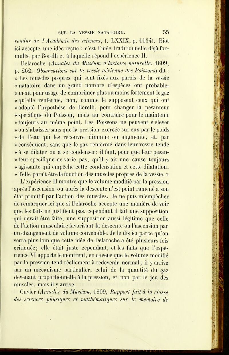 rendus de F Académie des sciences, t. LXXIX, p. 1434). Biot ici accepte une idée reçue : c'est l'idée traditionnelle déjà for- mulée par Borelli et à laquelle répond l'expérience II. Delaroche {Annales du Muséum d'histoire naUirelle, 1809, p. 262, Observations sur la vessie aérienne des Poissons) dit : « Les muscles propres qui sont fixés aux parois de la vessie » natatoire dans un grand nombre d'espèces ont probable- » ment pour usage de comprimer plus ou moins fortement le gaz » qu'elle renferme, non, comme le supposent ceux qui ont » adopté l'hypothèse de Borelli, pour changer la pesanteur » spécifique du Poisson, mais au contraire pour le maintenir » toujours au même point. Les Poissons ne peuvent s'élever » ou s'abaisser sans que la pression exercée sur eux par le poids » de l'eau qui les recouvre diminue ou augmente, et, par » conséquent, sans que le gaz renfermé dans leur vessie tende » à se dilater ou à se condenser; il faut, pour que leur pesan- » teur spécifique ne varie pas, qu'il y ait une cause toujours » agissante qui empêche cette condensation et cette dilatation. » Telle paraît être la fonction des muscles propres de la vessie. » L'expérience II montre que le volume modifié par la pression après l'ascension ou après la descente n'est point ramené à son état primitif par l'action des muscles. Je ne puis m'empêcher de remarquer ici que si Delaroche accepte une manière de voir que les faits ne justifient pas, cependant il fait une supposition qui devait être faite, une supposition aussi légitime que celle de l'action musculaire favorisant la descente ou l'ascension par un changement de volume convenable. Je le dis ici parce qu'on verra plus loin que cette idée de Delaroche a été plusieurs fois critiquée ; elle était juste cependant, et les faits que l'expé- rience VI apporte le montrent, en ce sens que le volume modifié par la pression tend réellement à redevenir normal ; il y arrive par un mécanisme particulier, celui de la quantité du gaz devenant proportionnelle à la pression, et non par le jeu des muscles, mais il y arrive. Cuvier {Annales du Muséum, 1809, Rapport fait à la classe des sciences physiques et mathématiques sur le mémoire de