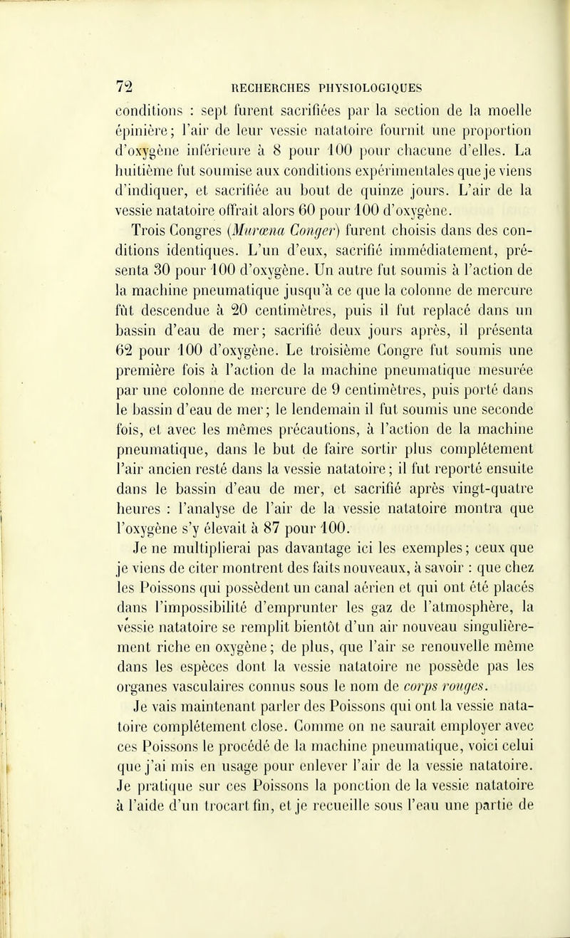 conditions : sept furent sacrifiées par la section de la moelle épinière; l'air de leur vessie natatoire fournit une proportion d'oxygène inférieure à 8 pour 100 pour chacune d'elles. La huitième fut soumise aux conditions expérimentales que je viens d'indiquer, et sacrifiée au bout de quinze jours. L'air de la vessie natatoire offrait alors 60 pour 100 d'oxygène. Trois Congres {Mnrœna Conger) furent choisis dans des con- ditions identiques. L'un d'eux, sacrifié inuTiédiatement, pré- senta 30 pour 100 d'oxygène. Un autre fut soumis à l'action de la machine pneumatique jusqu'à ce que la colonne de mercure fût descendue à 20 centimètres, puis il fut replacé dans un bassin d'eau de mer; sacrifié deux jours après, il présenta 62 pour 100 d'oxygène. Le troisième Congre fut soumis une première fois à l'action de la machine pneumatique mesurée par une colonne de mercure de 9 centimètres, puis porté dans le bassin d'eau de mer; le lendemain il fut soumis une seconde fois, et avec les mêmes précautions, à l'action de la machine pneumatique, dans le but de faire sortir plus complètement l'air ancien resté dans la vessie natatoire ; il fut reporté ensuite dans le bassin d'eau de mer, et sacrifié après vingt-quatre heures : l'analyse de l'air de la vessie natatoire montra que l'oxygène s'y élevait à 87 pour 100. Je ne multiplierai pas davantage ici les exemples ; ceux que je viens de citer montrent des faits nouveaux, à savoir : que chez les Poissons qui possèdeirt un canal aérien et qui ont été placés dans l'impossibilité d'emprunter les gaz de l'atmosphère, la vessie natatoire se remplit bientôt d'un air nouveau singulière- ment riche en oxygène; de plus, que l'air se renouvelle même dans les espèces dont la vessie natatoire ne possède pas les organes vasculaires connus sous le nom de corps ronges. Je vais maintenant parler des Poissons qui ont la vessie nata- toire complètement close. Gomme on ne saurait employer avec ces Poissons le procédé de la machine pneumatique, voici celui que j'ai mis en usage pour enlever l'air de la vessie natatoire. Je pratique sur ces Poissons la ponction de la vessie natatoire à l'aide d'un trocartfin, et je recueille sous l'eau une partie de